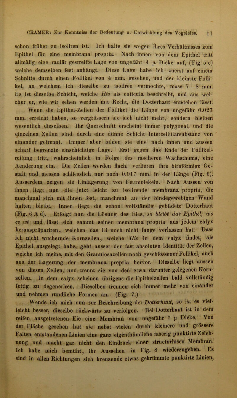 schon früher zu isoliren ist. Ich halte sie wegen ihres Verhältnisses zum Epithel für eine membrana propria. Nach innen von dem Epithel tritt allmälig eine radiär gestreifte Lage von ungefähr 4 p, Dicke auf, (Fig. 5 c) welche demselben fest anhängt. Diese Lage habe ich zuerst auf einem Schnitte durch einen Follikel von 4 mm. gesehen, und der kleinste Folli- kel, an welchem ich dieselbe zu isoliren vermochte, mass 7—8 mm. Es ist dieselbe Schicht, welche His als cuticula beschreibt, und aus wel- cher er, wie wir sehen werden mit Recht, die Dotterhaut entstehen lässt. Wenn die Epithel-Zellen der Follikel die Länge von ungefähr 0.027 mm. erreicht haben, so vergrössern sie sich nicht mehr, sondern bleiben wesentlich dieselben. Ihr Querschnitt erscheint immer polygonal, und die einzelnen Zellen sind durch eine dünne Schicht Intercellularsubstanz von 4 einander getrennt. Immer aber bilden sie eine nach innen und aussen scharf begrenzte einschichtige Lage. Erst gegen das Ende der Follikel- reifung tritt, wahrscheinlich in Folge des rascheren Wachsthums, eine Aenderung ein. Die Zellen werden flach, verlieren ihre bimförmige Ge- stalt und messen schliesslich nur noch 0.017 mm. in der Länge (Fig. 6). Ausserdem zeigen sie Einlagerung von Fettmolekeln. Nach Aussen von ihnen liegt nun die jetzt leicht zu isolirende membrana propria, die manchmal sich mit ihnen löst, manchmal an der bindegewebigen Wand haften bleibt. Innen liegt die schon vollständig gebildete Dotterhaut (Fig. 6 A d). Erfolgt nun die Lösung des Eies, so bleibt das Epithel, wo es ist und lässt sich samint seiner membrana propria aus jedem calyx herauspräpariren, welchen das Ei noch nicht lange verlassen hat. Dass ich nicht wuchernde Kornzellen, welche His in dem calyx findet, als Epithel ausgelegt habe, geht ausser der fast absoluten Identität der Zellen, welche ich meine, mit den Granulosazellen noch geschlossener Follikel, auch aus der Lagerung der membrana propria hervor. Dieselbe liegt aussen von diesen Zellen, und trennt sie von den etwa darunter gelegenen Korn- zellen. In dem calyx scheinen übrigens die Epithelzellen bald vollständig fettig zu degeneriren. Dieselben trennen sich immer mehr von einander und nehmen rundliche Formen an. (Fig. 7.) Wende ich mich nun sur Beschreibung der Dotterhaut, so ist es viel- leicht besser, dieselbe rückwärts zu verfolgen. Bei Dotterhaut ist in dem reifen ausgetretenen Eie eine Membran von ungefähr 7 p. Dicke. Von der Fläche gesehen hat sie nebst vielen durch kleinere und grössere Falten entstandenen Linien eine ganz eigenthümliche faserig punktirte Zeich- nung und macht gar nicht den Eindruck einer structurlosen Membran. Ich habe mich bemüht, ihr Aussehen in Fig. 8 wiederzugeben. Es sind in allen Richtungen sich kreuzende etwas gekrümmte punktirte Linien,