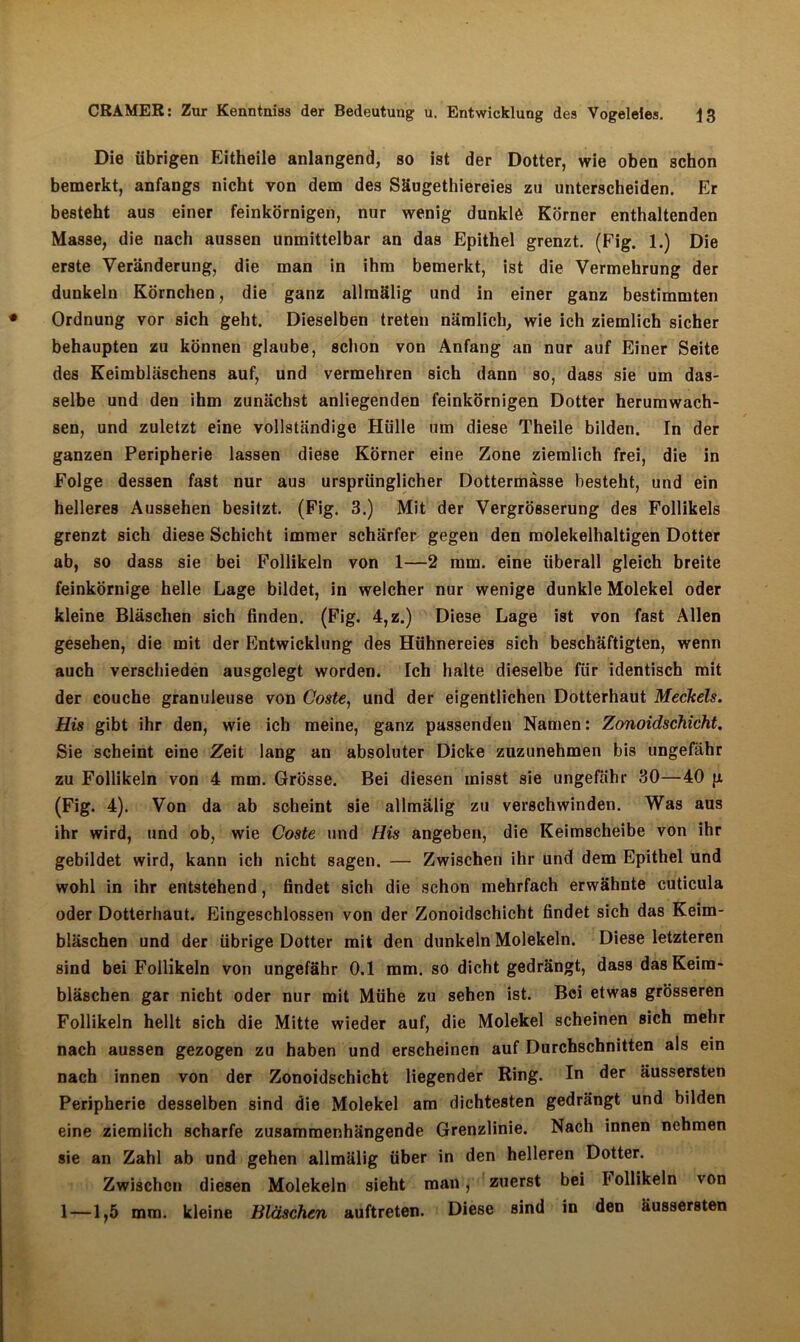 Die übrigen Eitheile anlangend, so ist der Dotter, wie oben schon bemerkt, anfangs nicht von dem des Säugethiereies zu unterscheiden. Er besteht aus einer feinkörnigen, nur wenig dunklö Körner enthaltenden Masse, die nach aussen unmittelbar an das Epithel grenzt. (Fig. 1.) Die erste Veränderung, die man in ihm bemerkt, ist die Vermehrung der dunkeln Körnchen, die ganz allrnälig und in einer ganz bestimmten Ordnung vor sich geht. Dieselben treten nämlich, wie ich ziemlich sicher behaupten zu können glaube, schon von Anfang an nur auf Einer Seite des Keimbläschens auf, und vermehren sich dann so, dass sie um das- selbe und den ihm zunächst anliegenden feinkörnigen Dotter herumwach- sen, und zuletzt eine vollständige Hülle um diese Theile bilden. In der ganzen Peripherie lassen diese Körner eine Zone ziemlich frei, die in Folge dessen fast nur aus ursprünglicher Dottermasse besteht, und ein helleres Aussehen besitzt. (Fig. 3.) Mit der Vergrösserung des Follikels grenzt sich diese Schicht immer schärfer gegen den molekelhaltigen Dotter ab, so dass sie bei Follikeln von 1—2 mm. eine überall gleich breite feinkörnige helle Lage bildet, in welcher nur wenige dunkle Molekel oder kleine Bläschen sich finden. (Fig. 4,z.) Diese Lage ist von fast Allen gesehen, die mit der Entwicklung des Hühnereies sich beschäftigten, wenn auch verschieden ausgelegt worden. Ich halte dieselbe für identisch mit der couche granuleuse von Coste, und der eigentlichen Dotterhaut Meckels. His gibt ihr den, wie ich meine, ganz passenden Namen: Zonoidschicht. Sie scheint eine Zeit lang an absoluter Dicke zuzunehmen bis ungefähr zu Follikeln von 4 mm. Grösse. Bei diesen misst sie ungefähr 30—40 p (Fig. 4). Von da ab scheint sie allrnälig zu verschwinden. Was aus ihr wird, und ob, wie Coste und Flis angeben, die Keirascheibe von ihr gebildet wird, kann ich nicht sagen. — Zwischen ihr und dem Epithel und wohl in ihr entstehend, findet sich die schon mehrfach erwähnte cuticula oder Dotterhaut. Eingeschlossen von der Zonoidschicht findet sich das Keim- bläschen und der übrige Dotter mit den dunkeln Molekeln. Diese letzteren sind bei Follikeln von ungefähr 0.1 mm. so dicht gedrängt, dass das Keim- bläschen gar nicht oder nur mit Mühe zu sehen ist. Bei etwas grösseren Follikeln hellt sich die Mitte wieder auf, die Molekel scheinen sich mehr nach aussen gezogen zu haben und erscheinen auf Durchschnitten als ein nach innen von der Zonoidschicht liegender Ring. In der äussersten Peripherie desselben sind die Molekel am dichtesten gedrängt und bilden eine ziemlich scharfe zusammenhängende Grenzlinie. Nach innen nehmen sie an Zahl ab und gehen allrnälig über in den helleren Dotter. Zwischen diesen Molekeln sieht man, zuerst bei Iollikeln von 1—1,5 mm. kleine Bläschen auftreten. Diese sind in den äussersten