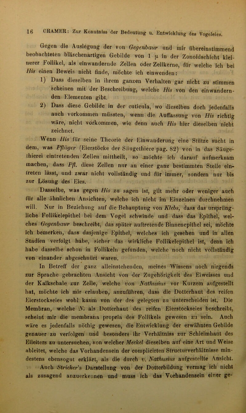 Gegen die Auslegung der von Gegenbaur und mir übereinstimmend beobachteten bläschenartigen Gebilde von 1 jx in der Zonoidschicht klei- nerer Follikel, als einwandernde Zellen oder Zellkerne, für welche ich bei His einen Beweis nicht finde, möchte ich einwenden: 1) Dass dieselben in ihrem ganzen Verhalten gar nicht zu stimmen scheinen mit der Beschreibung, welche His von den einwandern- den Elementen gibt. 2) Dass diese Gebilde in der cuticula, wo dieselben doch jedenfalls auch Vorkommen müssten, wenn die Auffassung von His richtig wäre, nicht Vorkommen, wie denn auch His hier dieselben nicht zeichnet. Wenn His für seine Theorie der Einwanderung eine Stütze sucht in dem, was Pflüger (Eierstöcke der Säugethiere pag. 82) von in das Säuge- thierei eintretenden Zellen mittheilt, so möchte ich darauf aufmerksam machen, dass Pfl. diese Zellen nur an einer ganz bestimmten Stelle ein- treten lässt, und zwar nicht vollständig und für immer, sondern nur bis zur Lösung des Eies. Dasselbe, was gegen His zu sagen ist, gilt mehr oder weniger auch für alle ähnlichen Ansichten, welche ich nicht im Einzelnen durchnehmen will. Nur in Beziehung auf die Behauptung von Klebs, dass das ursprüng- liche Follikelepithel bei dem Vogel schwinde und dass das Epithel, wel- ches Gegenbaur beschreibt, das später auftretende Binnenepithel sei, möchte ich bemerken, dass dasjenige Epithel, welches ich gesehen und in allen Stadien verfolgt habe, sicher das wirkliche Follikelepithel ist, denn ich habe dasselbe schon in Follikeln gefunden, welche noch nicht vollständig von einander abgeschnürt waren. In Betreff der ganz alleinstehenden, meines Wissens noch nirgends zur Sprache gebrachten Ansicht von der Zugehörigkeit des Eiweisses und der Kalkschale zur Zelle, welche von Nathusius vor Kurzem aufgestellt hat, möchte ich mir erlauben, anzuführen, dass die Dotterhaut des reifen Eierstockseies wohl kaum von der des gelegten zu unterscheiden ist. Die Membran, welche N. als Dotterhaut des reifen Eierstockseies beschreibt, scheint mir die membrana propria des Follikels gewesen zu sein. Auch wäre es jedenfalls nöthig gewesen, die Entwicklung der erwähnten Gebilde genauer zu verfolgen und besonders ihr Verhältniss zur Schleimhaut des Eileiters zu untersuchen, von welcher Meckel dieselben auf eine Art und Weise ableitet, welche das Vorhandensein der complicirten Structurverhältnisse min- destens ebensogut erklärt, als die durch v. Nathusiies aufgestellte Ansicht. Auch Stricker's Darstellung von der Dottcrbildung vermag ich nicht als zusagend anzuerkennen und muss ich das Vorhandensein einer ge-