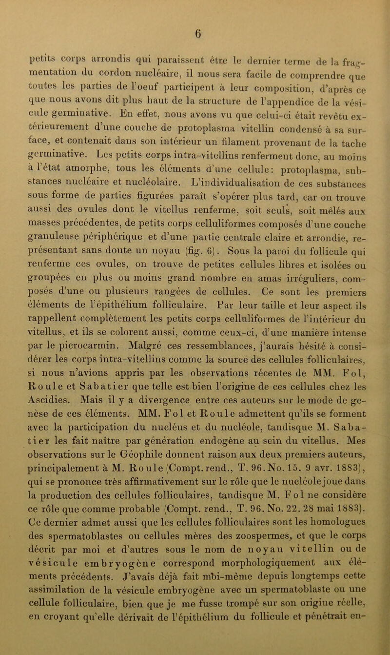 petits corps arrondis qui paraissent être le dernier terme de la frag- mentation du coi don nucléaire, il nous sera facile de comprendre que toutes les parties de l’oeuf participent à leur composition, d’après ce que nous avons dit plus haut de la structure de l’appendice de la vési- cule germinative. En effet, nous avons vu que celui-ci était revêtu ex- térieurement d’une couche de protoplasma vitellin condensé à sa sur- face, et contenait dans son intérieur un filament provenant de la tache germinative. Les petits corps intra-vitellins renferment donc, au moins à l’état amorphe, tous les éléments d’une cellule: protoplasma, sub- stances nucléaire et nucléolaire. L’individualisation de ces substances sous forme de parties figurées paraît s’opérer plus tard, car on trouve aussi des ovules dont le vitellus renferme, soit seuls, soit mêlés aux masses précédentes, de petits corps celluliformes composés d’une couche granuleuse périphérique et d’une partie centrale claire et arrondie, re- présentant sans doute un noyau (fig. 6). Sous la paroi du follicule qui renferme ces ovules, on trouve de petites cellules libres et isolées ou groupées en plus ou moins grand nombre en amas irréguliers, com- posés d’une ou plusieurs rangées de cellules. Ce sont les premiers éléments de l’épithélium folliculaire. Par leur taille et leur aspect ils rappellent complètement les petits corps celluliformes de l’intérieur du vitellus, et ils se colorent aussi, comme ceux-ci, d’une manière intense par le picrocarmin. Malgré ces ressemblances, j’aurais hésité à consi- dérer les corps intra-vitellins comme la source des cellules folliculaires, si nous n’avions appris par les observations récentes de MM. Fol, Roule et Sabatier que telle est bien l’origine de ces cellules chez les Ascidies. Mais il y a divergence entre ces auteurs sur le mode de ge- nèse de ces éléments. MM. Fol et Roule admettent qu’ils se forment avec la participation du nucléus et du nucléole, tandisque M. Saba- tier les fait naître par génération endogène au sein du vitellus. Mes observations sur le Géophile donnent raison aux deux premiers auteurs, principalement à M. Roule (Compt.rend., T. 96.No. 15. 9 avr. 1883), qui se prononce très affirmativement sur le rôle que le nucléole joue dans la production des cellules folliculaires, tandisque M. Fol ne considère ce rôle que comme probable (Compt. rend., T. 96. No. 22. 28 mai 1883). Ce dernier admet aussi que les cellules folliculaires sont les homologues des spermatoblastes ou cellules mères des zoospermes, et que le corps décrit par moi et d’autres sous le nom de noyau vitellin ou de vésicule embryogène correspond morphologiquement aux élé- ments précédents. J’avais déjà fait mbi-même depuis longtemps cette assimilation de la vésicule embryogène avec un spermatoblaste ou une cellule folliculaire, bien que je me fusse trompé sur son origine réelle, en croyant qu’elle dérivait de l’épithélium du follicule et pénétrait en-