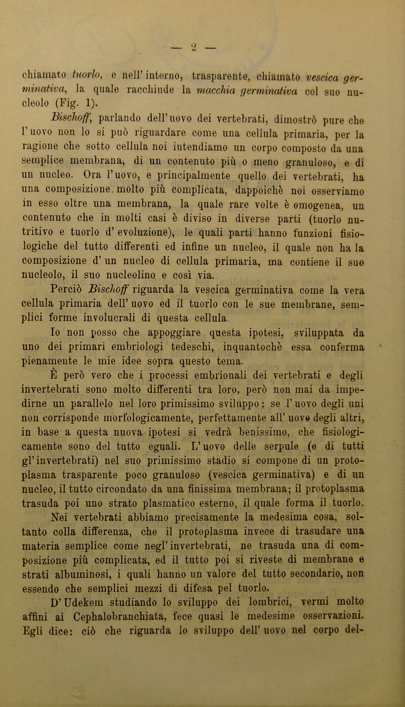 chiamato tuorlo, e nell’interno, trasparente, chiamato vescica ger- minativa, la quale racchiude la macchia germinaJti/oa col suo nu- cleolo (Fig. 1). Bischoff] parlando dell’uovo dei vertebrati, dimostrò pure che l’uovo non lo si può riguardare come una cellula primaria, per la ragione che sotto cellula noi intendiamo un corpo composto da una semplice membrana, di un contenuto più o meno granuloso, e di un nucleo. Ora l’uovo, e principalmente quello dei vertebrati, ha una composizione, molto piu complicata, dappoiché noi osserviamo in esso oltre una membrana, la quale rare volte è omogenea, un contenuto che in molti casi è diviso in diverse parti (tuorlo nu- tritivo e tuorlo d’ evoluzione), le quali parti hanno funzioni fisio- logiche del tutto differenti ed infine un nucleo, il quale non ha la composizione d’ un nucleo di cellula primaria, ma contiene il suo nucleolo, il suo nucleolino e così via. Perciò Bischoff riguarda la vescica germinativa come la vera cellula primaria dell’ uovo ed il tuorlo con le sue membrane, sem- plici forme involucrali di questa cellula. Io non posso che appoggiare questa ipotesi, sviluppata da uno dei primari embriologi tedeschi, inquantochè essa conferma pienamente le mie idee sopra questo tema. E però vero che i processi embrionali dei vertebrati e degli invertebrati sono molto differenti tra loro, però non mai da impe- dirne un parallelo nel loro primissimo sviluppo ; se l’uovo degli uni non corrisponde morfologicamente, perfettamente all’ uovo degli altri, in base a questa nuova-ipotesi si vedrà benissimo, che fisiologi- camente sono del tutto eguali. L’uovo delle serpule (e di tutti gl’invertebrati) nel suo primissimo stadio si compone di un proto- plasma trasparente poco granuloso (vescica germinativa) e di un nucleo, il tutto circondato da una finissima membrana; il protoplasma trasuda poi uno strato piasmatico esterno, il quale forma il tuorlo. Nei vertebrati abbiamo precisamente la medesima cosa, sol- tanto colla differenza, che il protoplasma invece di trasudare una materia semplice come negl’invertebrati, ne trasuda una di com- posizione più complicata, ed il tutto poi si riveste di membrane e strati albuminosi, i quali hanno un valore del tutto secondario, non essendo che semplici mezzi di difesa pel tuorlo. D’Udekem studiando lo sviluppo dei lombrici, vermi molto affini ai Cephalobranchiata, fece quasi le medesimo osservazioni. Egli dice: ciò che riguarda lo sviluppo dell’uovo nel corpo del-