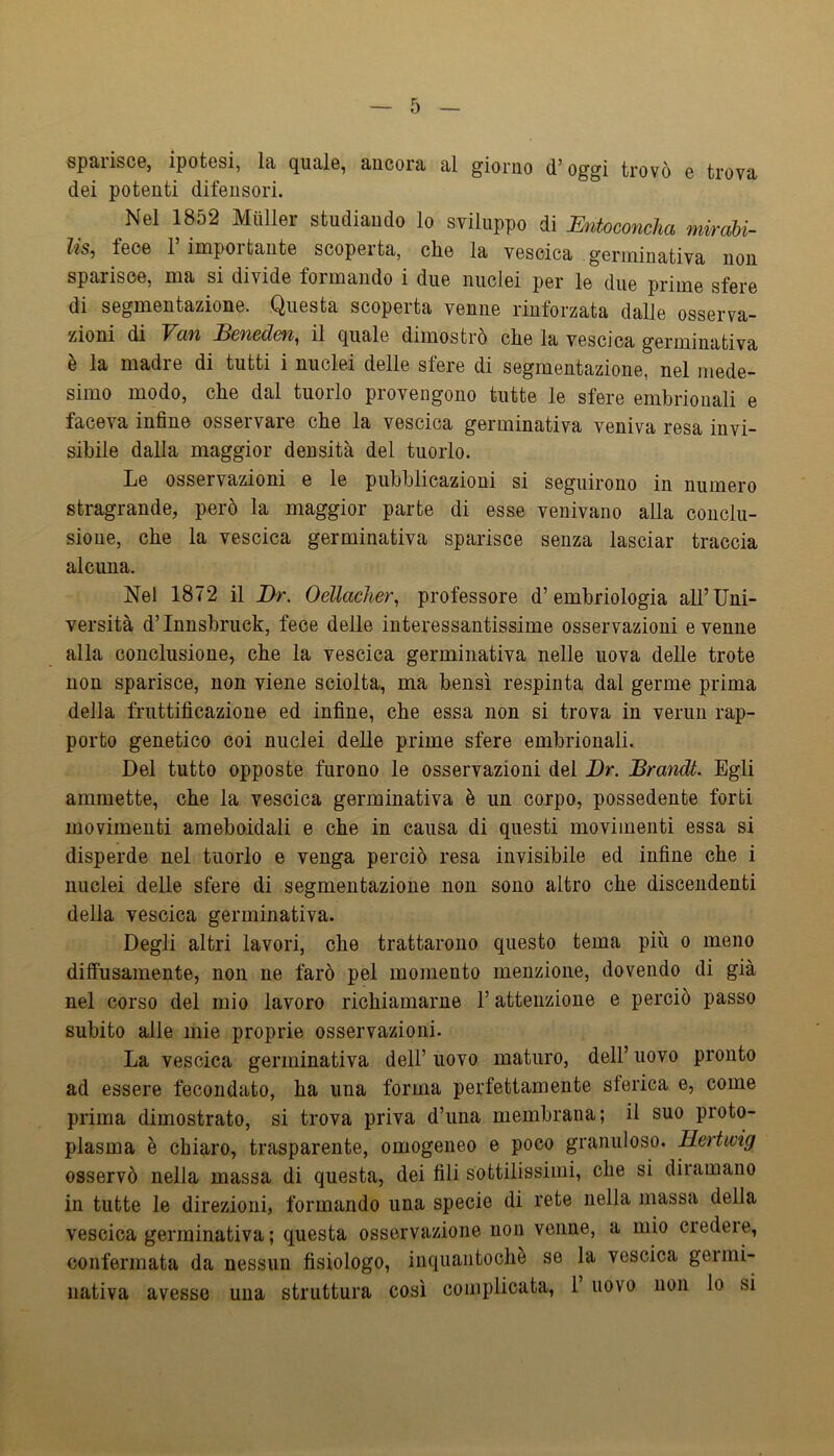 spaiiscG, ipotesi, la quale, ancora al giorno d’oggi trovò e trova dei potenti difensori. Nel 1852 Miiller studiando lo sviluppo di Entoconcha mwabi- lis, fece r importante scoperta, che la vescica germinativa non sparisce, ma si divide formando i due nuclei per le due prime sfere di segmentazione. Questa scoperta venne rinforzata dalie osserva- zioni di Van JBeneden, il quale dimostrò che la vescica germinativa e la madre di tutti i nuclei delle sfere di segmentazione, nel mede- simo modo, che dal tuorlo provengono tutte le sfere embrionali e faceva infine osservare che la vescica germinativa veniva resa invi- sibile dalla maggior densità del tuorlo. liO osservazioni e le pubblicazioni si seguirono in numero stragrande, però la maggior parte di esse venivano alla conclu- sione, che la vescica germinativa sparisce senza lasciar traccia alcuna. Nel 1872 il Dr. Oellacher, professore d’embriologia all’Uni- versità d’Innsbruck, fece delle interessantissime osservazioni evenne alla conclusione, che la vescica germinativa nelle uova delle trote non sparisce, non viene sciolta, ma bensì respinta dal germe prima della fruttificazione ed infine, che essa non si trova in verun rap- porto genetico coi nuclei delle prime sfere embrionali. Del tutto opposte furono le osservazioni del Dr. Brandt. Egli ammette, che la vescica germinativa è un corpo, possedente forti movimenti ameboidali e che in causa di questi movimenti essa si disperde nel tuorlo e venga perciò resa invisibile ed infine che i nuclei delle sfere di segmentazione non sono altro che discendenti della vescica germinativa. Degli altri lavori, che trattarono questo tema più o meno diffusamente, non ne farò pel momento menzione, dovendo di già nel corso del mio lavoro richiamarne l’attenzione e perciò passo subito alle mie proprie osservazioni. La vescica germinativa dell’uovo maturo, dell’uovo pronto ad essere fecondato, ha una forma perfettamente sferica e, come prima dimostrato, si trova priva d’ima membrana; il suo proto- plasma è chiaro, trasparente, omogeneo e poco granuloso. Hertwig osservò nella massa di questa, dei fili sottilissimi, che si diramano in tutte le direzioni, formando una specie di rete nella massa della vescica germinativa ; questa osservazione non venne, a mio ciedeie, confermata da nessun fisiologo, inquaiitochè se la vescica gei mi- nativa avesse una struttura così complicata, 1 uovo non lo si