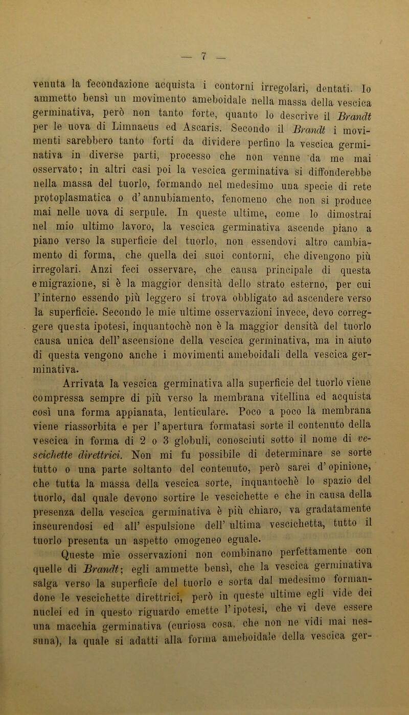 venuta la fecondazione acquista i contorni irregolari, dentati. Io ammetto bensì iin movimento ameboidale nella massa della vescica germinativa, però non tanto forte, quanto lo descrive il Brandt per le uova di Limnaeiis ed Ascaris. Secondo il Brandt i movi- menti sai ebbero tanto forti da dividere perfino la vescica germi- nativa in diverse parti, processo che non venne da me mai osservato; in altri casi poi la vescica germinativa si diffonderebbe nella massa del tuorlo, formando nel medesimo una specie di rete protoplasmatica o d annubiamento, fenomeno che non si produce mai nelle uova di serpillo. In queste ultime, come lo dimostrai nel mio ultimo lavoro, la vescica germinativa ascende piano a piano verso la superficie del tuorlo, non essendovi altro cambia- mento di forma, che quella dei suoi contorni, che divengono più irregolari. Anzi feci osservare, che causa principale di questa emigrazione, si è la maggior densità dello strato esterno, per cui r interno essendo più leggero si trova obbligato ad ascendere verso la superficie. Secondo le mie ultime osservazioni invece, devo correg- gere questa ipotesi, inquantochè non è la maggior densità del tuorlo causa unica dell’ ascensione della vescica germinativa, ma in aiuto di questa vengono anche i movimenti auieboidali della vescica ger- minativa. Arrivata la vescica germinativa alla superficie del tuorlo viene compressa sempre di più verso la membrana vitellina ed acquista così una forma appianata, lenticulare. Poco a poco la membrana viene riassorbita e per l’apertura formatasi sorte il contenuto della vescica in forma di 2 o 3 globuli, conosciuti sotto il nome di ve- scichette direttrici. Non mi fu possibile di determinare se sorte tutto 0 una parte soltanto del contenuto, però sarei d’opinione, che tutta la massa della vescica sorte, inquantochè lo spazio del tuorlo, dal quale devono sortire le vescichette e che in causa della presenza della vescica germinativa è più chiaro, va gradatamente inscurendosi ed all’ espulsione dell’ ultima vescichetta, tutto il tuorlo presenta un aspetto omogeneo eguale. Queste mie osservazioni non combinano perfettamente con quelle di Brandt] egli ammette bensì, che la vescica germinativa salga verso la superficie del tuorlo e sorta dal medesimo foimau- done le vescichette direttrici, però in queste ultime egli vide dei nuclei ed in questo riguardo emette l’ipotesi, che vi deve essere una macchia germinativa (curiosa cosa, che non ne vidi mai nes- suna), la quale si adatti alla forma anieboidaie della vescica gei-