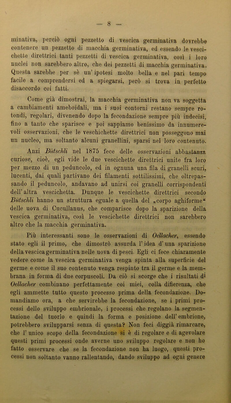 minativa, perciò ogni pezzetto di vescica germinativa dovrebbe contenere un pezzetto di macchia germinativa, ed essendo le vesci- chette direttrici tanti pezzetti di vescica germinativa, così i loro nuclei non sarebbero altro, che dei pezzetti di macchia germinativa. Questa sarebbe per sè iin’ ipotesi molto bella e nel pari tempo facile a comprendersi ed a spiegarsi, però si trova in perfetto disaccordo coi fatti. Come già dimostrai, la macchia germinativa non va soggetta a cambiamenti ameboidali, ma i suoi contorni restano sempre ro- tondi, regolari, divenendo dopo la fecondazione sempre più indecisi, fino a tanto che sparisce e poi sappiamo benissimo da innumere- voli osservazioni, che le veschichette direttrici non posseggono mai un nucleo, ma soltanto alcuni granellini, sparsi nel loro contenuto. Anzi JButsclili nel 1875 fece delle osservazioni abbastanza curiose, cioè, egli vide le due vescichette direttrici unite fra loro per mezzo di un peduncolo, ed in ognuna una fila di granelli scuri, lucenti, dai quali partivano dei filamenti sottilissimi, che oltrepas- sando il peduncolo, andavano ad unirsi coi granelli corrispondenti dell’ altra vescichetta. Dunque le vescichette direttrici secondo Butschli hanno un struttura eguale a quella del „ corpo aghiforme “ delle uova di Cucullanus, che comparisce dopo la sparizione della vescica germinativa, così le vescichette direttrici non sarebbero altro che la macchia germinativa. Più interessanti sono le osservazioni di OeUacher^ essendo stato egli il primo, che dimostrò assurda l’idea d’una sparizione della vescica germinativa nelle uova di pesci. Egli ci fece chiaramente vedere come la vescica germinativa venga spinta alla superficie del germe e come il suo contenuto venga respinto tra il germe e la mem- brana in forma di due corpuscoli. Da ciò si scorge che i risultati di Oellacher combinano perfettamente coi miei, colla difierenza, che egli ammette tutto questo processo prima della fecondazione. Do- mandiamo ora, a che servirebbe la fecondazione, se i primi pro- cessi dello sviluppo embrionale, i processi che regolano la segmen- tazione del tuorlo e quindi la forma e posizione dell’ embrione, potrebbero svilupparsi senza di questa? Non feci diggià rimarcare, che r unico scopo della fecondazione si è di regolare e di agevolare questi primi processi onde averne uno sviluppo regolare e non ho fatto osservare che se la fecondazione non ha luogo, questi pro- cessi non soltanto vanno rallentando, dando sviluppo ad ogni genere