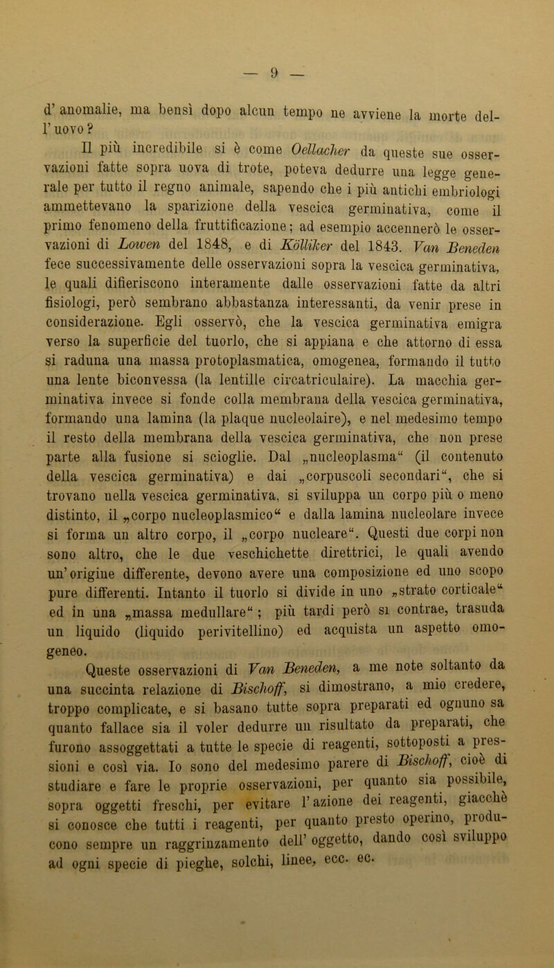 d d’ anomalie, ma bensì dopo alcun tempo ne avviene la morte del- r uovo ? Il piu inci edibile si è come OellcLcher da queste sue osser- vazioni fatte sopra uova di trote, poteva dedurre una legge gene- rale per tutto il regno animale, sapendo che i più antichi embriologi ammettevano la sparizione della vescica germinativa, come il primo fenomeno della fruttificazione ; ad esempio accennerò le osser- vazioni di Lowen del 1848, e di Kólliker del 1843. Van Bmeden fece successivamente delle osservazioni sopra la vescica germinativa, le quali difieriscono interamente dalle osservazioni fatte da altri fisiologi, però sembrano abbastanza interessanti, da venir prese in considerazione. Egli osservò, che la vescica germinativa emigra verso la superficie del tuorlo, che si appiana e che attorno di essa si raduna una massa protoplasmatica, omogenea, formando il tutto una lente biconvessa (la lentille circatriculaire). La macchia ger- minativa invece si fonde colla membrana della vescica germinativa, formando una lamina (la plaque nucleolaire), e nel medesimo tempo il resto della membrana della vescica germinativa, che non prese parte alla fusione si scioglie. Dal „nucleoplasma“ (il contenuto della vescica germinativa) e dai „corpuscoli secondari, che si trovano nella vescica germinativa, si sviluppa un corpo più o meno distinto, il „corpo nucleoplasmico“ e dalla lamina uucleolare invece si forma un altro corpo, il «corpo nucleare. Questi due corpi non sono altro, che le due veschichette direttrici, le quali avendo un’origine differente, devono avere una composizione ed uno scopo pure differenti. Intanto il tuorlo si divide in uno «strato corticale“ ed in una „massa medullare ; più tardi però si contrae, trasuda un liquido (liquido perivitellino) ed acquista un aspetto omo- geneo. Queste osservazioni di Van JBeneden, a me note soltanto da una succinta relazione di Bischoff, si dimostrano, a mio credei e, troppo complicate, e si basano tutte sopra preparati ed ognuno sa quanto fallace sia il voler dedurre un risultato da propalati, che furono assoggettati a tutte le specie di reagenti, sottoposti a pres- sioni e così via. Io sono del medesimo parere di Bischoff, cioè di studiare e fare le proprie osservazioni, per quanto sia possibile, sopra oggetti freschi, per evitare l’azione dei reagenti, giacch si conosce che tutti i reagenti, per quanto presto operino, piodu cono sempre un raggrinzamento dell’ oggetto, dando così sviluppo ad ogni specie di pieghe, solchi, linee, ecc. ec.