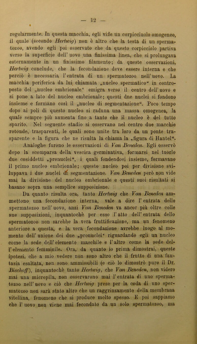 regolarmente. In questa macchia, egli vide un corpicciuoio omogeneo, il quale (secondo Hertwig) non è altro che la testa di un sperma- tozoo, avendo egli poi osservato che da questo corpicciolo partiva verso la superficie dell’ uovo una finissima linea, che si prolungava esternamente in un finissimo filamento; da queste osservazioni, Hertwig conclude, che la fecondazione deve essere interna e che perciò è necessaria l’entrata di un spermatozoo nell’ uovo. La macchia periferica da lui chiamata ^nucleo spermaticoin contro- posto del „nucleo embrionale*' emigra verso il centro dell’uovo e si pone a lato del nucleo embrionale; questi due nuclei si fondono insieme e formano così il „nucleo di segmentazione**. Poco tempo dopo ai poli di questo nucleo si raduna una massa omogenea, la quale sempre più aumenta fino a tanto che il nucleo è del tutto sparito. Nel seguente stadio si osservano nel centro due macchie rotonde, trasparenti, le quali sono unite tra loro da un ponte tra- sparente e la figura che ne risulta la chiama la ^figura di Hantel“. Analoghe furono le osservazioni di Van Beneden. Egli osservò dopo la scomparsa della vescica germinativa, formarsi nel tuorlo due cosiddetti „pronuclei“, i quali fondendosi insieme, formavano il primo nucleo embrionale; questo nucleo poi per divisione svi- luppava i due nuclei df segmentazione. Van Beneden però non vide mai la divisione del nucleo embrionale e questi suoi risultati si basano sopra una semplice supposizione. Da quanto risulta ora, tanto Hertwig che Van Beneden am- mettono una fecondazione interna, vale a dire l’entrata dello spermatozoo nell’uovo, anzi Van Beneden va ancor più oltre colle sue supposizioni, inquantochè per esso F atto dell’ entrata dello spermatozoo non sarebbe la vera fruttificazione, ma un fenomeno anteriore a questa, e la vera fecondazione avrebbe luogo al mo- mento dell’unione dei due „pronuclei“ riguardando egli un nucleo come la sede dell’ elemento maschile e F altro come la sede del- Feleinento femminile. Ora, da quanto io prima dimostrai, queste ipotesi, che a mio vedere non sono altro che il frutto di una fan- tasia esaltata, non sono ammissibili (e ciò lo dimostrò pure il Dr. Bischoff), inquantochè tanto Hertwig^ che Van Beneden, non videro mai una micropila, non osservarono mai l’entrata di uno sperma- tozoo nell’uovo e ciò che Hertivig prese per la coda di uno sper- matozoo non sarà stato altro che un raggrinzamento della membrana vitellina, fenomeno che si produce molto spésso. E poi sappiamo che F uovo non viene mai fecondato da un solo spermatozoo, ma