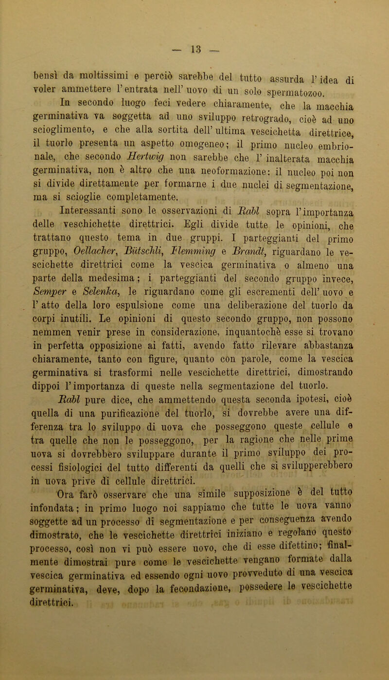 bensì da moltissimi e perciò sarebbe del tutto assurda l’idea di voler ammettere l’entrata nell’ uovo di un solo spermatozoo. In secondo luogo feci vedere chiaramente, che la macchia germinativa va soggetta ad uno sviluppo retrogrado, cioè ad uno scioglimento, e che alla sortita dell’ultima vescichetta direttrice, il tuorlo presenta un aspetto omogeneo; il primo nucleo embrio- nale, che secondo SeTtwig non sarebbe che 1’ inalterata macchia germinativa, non è altro che una neoformazione: il nucleo poi non si divide direttamente per formarne i due nuclei di segmentazione, ma si scioglie completamente. Interessanti sono le osservazioni di EaU sopra l’importanza delle veschichette direttrici. Egli divide tutte le opinioni, che trattano questo tema in due gruppi. I parteggianti del primo gruppo, Oellacher, Biitschli, JElemming e Brandt, riguardano le ve- scichette direttrici come la vescica germinativa o almeno una parte della medesima ; i parteggianti del secondo gruppo invece, Semper e Selenica, le riguardano come gli escrementi dell’ uovo e r atto della loro espulsione come una deliberazione del tuorlo da corpi inutili. Le opinioni di questo secondo gruppo, non possono nemmen venir prese in considerazione, inquantochè esse si trovano in perfetta opposizione ai fatti, avendo fatto rilevare abbastanza chiaramente, tanto con figure, quanto con parole, come la vescica germinativa si trasformi nelle vescichette direttrici, dimostrando dippoi l’importanza di queste nella segmentazione del tuorlo. B,abl pure dice, che ammettendo questa seconda ipotesi, cioè quella di una purificazione del tuorlo, si dovrebbe avere una dif- ferenza tra lo sviluppo di uova che posseggono queste cellule e tra quelle che non le posseggono, per la ragione che nelle prime uova si dovrebbero sviluppare durante il primo sviluppo dei pro- cessi fisiologici del tutto differenti da quelli che si svilupperebbero in uova prive di cellule direttrici. Ora farò osservare che una simile supposizione è del tutto infondata ; in primo luogo noi sappiamo che tutte le uova vanno soggette ad un processo di segmentazione e per nonseguenza avendo dimostrato, che le vescichette direttrici iniziano e regolano questo processo, così non vi può essere uovo, che di esse difettino; final- mente dimostrai pure come le vescichette vengano formate dalla vescica germinativa ed essendo ogni uovo provveduto di una vescica germinativa, deve, dopo la fecondazione, possedere le vescichette direttrici.