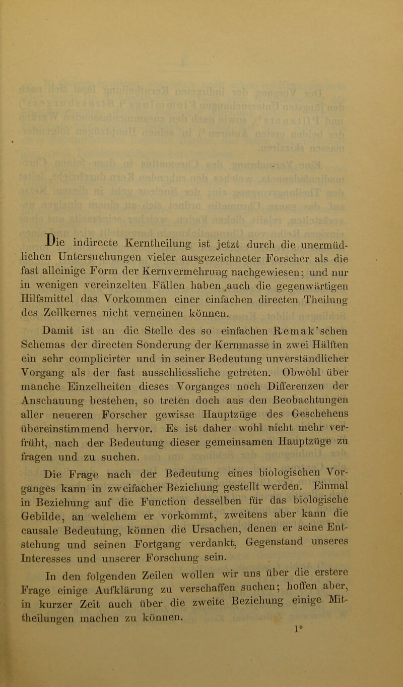 Die indirecte Kerntheilung ist jetzt durch die unermüd- lichen Untersuchungen vieler ausgezeichneter Forscher als die fast alleinige Form der Kern Vermehrung nachgewiesen' und nur in wenigen vereinzelten Fällen haben .auch die gegenwärtigen Hilfsmittel das Vorkommen einer einfachen directen Theilung des Zellkernes nicht verneinen können. Damit ist an die Stelle des so einfachen Remak’sehen Schemas der directen Sonderung der Kernmasse in zwei Hälften ein sehr complicirter und in seiner Bedeutung unverständlicher Vorgang als der fast ausschliessliche getreten. Obwohl über manche Einzelheiten dieses Vorganges noch Differenzen der Anschauung bestehen, so treten doch aus den Beobachtungen aller neueren Forscher gewisse Hauptzüge des Geschehens übereinstimmend hervor. Es ist daher wohl nicht mehr ver- früht, nach der Bedeutung dieser gemeinsamen Hauptzüge zu fragen und zu suchen. Die Frage nach der Bedeutung eines biologischen Vor- ganges kann in zweifacher Beziehung gestellt werden. Einmal in Beziehung auf die Function desselben für das biologische Gebilde, an welchem er vorkommt, zweitens aber kann die causale Bedeutung, können die Ursachen, denen er seine Ent- stehung und seinen Fortgang verdankt, Gegenstand unseres Interesses und unserer Forschung sein. In den folgenden Zeilen wollen wir uns über die ersteie Frage einige Aufklärung zu verschaffen suchen', hoffen abei, in kurzer Zeit auch über die zweite Beziehung einige Mit- theilungen machen zu können.