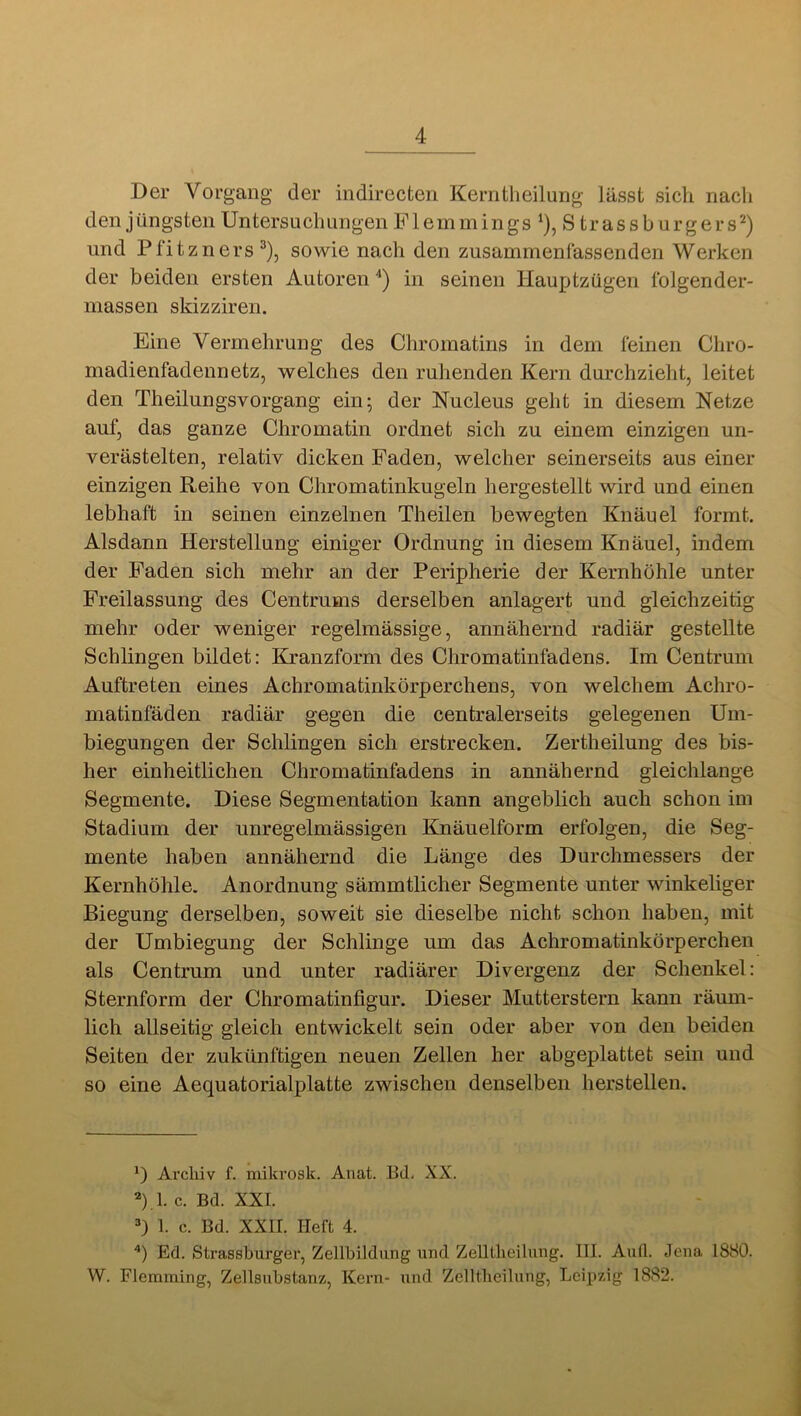 Der Vorgang der indirecten Kerntheilung lässt sich nach den jüngsten Untersuchungen Flemmings ‘), S trassburgers^) und Pfitzners^), sowie nach den zusammenfassenden Werken der beiden ersten Autoren *) in seinen Hauptzügen folgender- niassen skizziren. Eine Vermehrung des Chromatins in dem feinen Chro- madienfadennetz, welches den ruhenden Kern durchzieht, leitet den Theilungsvorgang ein; der Nucleus geht in diesem Netze auf, das ganze Chromatin ordnet sich zu einem einzigen un- verästelten, relativ dicken Faden, welcher seinerseits aus einer einzigen Reihe von Chromatinkugeln hergestellt wird und einen lebhaft in seinen einzelnen Theilen bewegten Knäuel formt. Alsdann Herstellung einiger Ordnung in diesem Knäuel, indem der Faden sich mehr an der Peripherie der Kernhöhle unter Freilassung des Centrums derselben anlagert und gleichzeitig mehr oder weniger regelmässige, annähernd radiär gestellte Schlingen bildet: Kranzform des Chromatinfadens. Im Centrum Auftreten eines Achromatinkörperchens, von welchem Achro- matinfäden radiär gegen die centralerseits gelegenen Um- biegungen der Schlingen sich erstrecken. Zertheilung des bis- her einheitlichen Chromatinfadens in annähernd gleichlange Segmente. Diese Segmentation kann angeblich auch schon im Stadium der unregelmässigen Knäuelform erfolgen, die Seg- mente haben annähernd die Länge des Durchmessers der Kernhöhle. Anordnung sämmtlicher Segmente unter winkeliger Biegung derselben, soweit sie dieselbe nicht schon haben, mit der Umbiegung der Schlinge um das Achromatinkörperchen als Centrum und unter radiärer Divergenz der Schenkel: Sternform der Chromatinfigur. Dieser Mutterstern kann räum- lich allseitig gleich entwickelt sein oder aber von den beiden Seiten der zukünftigen neuen Zellen her abgeplattet sein und so eine Aequatorialplatte zwischen denselben herstellen. *) Archiv f. mikrosk. Anat. Bd, XX. 2)1. c. Bd. XXL 1. c. Bd. XXII. Heft 4. Ed. Strassburger, Zellbildung und Zelltheilung. III. Aufl. Jena 1880. W. Flemming, Zellsubstanz, Kern- und Zelltheilung, Leipzig 1882.