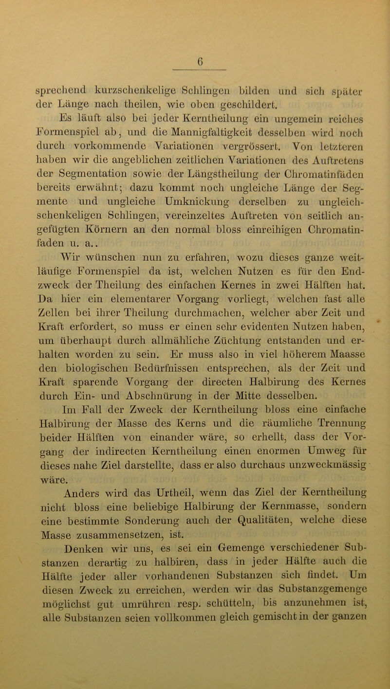 sprechend kurzsclienkelige Scliliugen bilden und sich später der Länge nach theilen, wie oben geschildert. Es läuft also bei jeder Keriitheilung ein ungemein reiclies Formenspiel ab, und die Mannigfaltigkeit desselben wird noch durch vorkommende Variationen vergrössert. Von letzteren haben wir die angeblichen zeitlichen Variationen des Auftretens der Segmentation sowie der Längstheilung der Chromatinfäden bereits erwähnt; dazu kommt noch ungleiche Länge der Seg- mente und ungleiche Umknickung derselben zu ungleich- schenkeligen Schlingen, vereinzeltes Auftreten von seithch an- gefügten Körnern an den normal bloss einreihigen Chromatin- faden u. a.. Wir wünschen nun zu erfahren, wozu dieses ganze weit- läufige Formenspiel da ist, welchen Nutzen es für den End- zweck der Theilung des einfachen Kernes in zwei Hälften hat. Da hier ein elementarer Vorgang vorliegt, welchen fast alle Zellen bei ihrer Theilung durchmachen, welcher aber Zeit und Kraft erfordert, so muss er einen sehr evidenten Nutzen haben, um überhaupt durch allmähliche Züchtung entstanden und er- halten worden zu sein. Er muss also in viel höherem Maasse den biologischen Bedürfnissen entsprechen, als der Zeit und Kraft sparende Vorgang der directen Halbirung des Kernes durch Ein- und Abschnürung in der Mitte desselben. Im Fall der Zweck der Keriitheilung bloss eine einfache Halbirung der Masse des Kerns und die räumliche Trennung beider Hälften von einander wäre, so erhellt, dass der Vor- gang der indirecten Kern theilung einen enormen Umweg für dieses nahe Ziel darstellte, dass er also durchaus unzweckmässig wäre. Anders wird das Urtheil, wenn das Ziel der Kerntheilung nicht bloss eine beliebige Halbmung der Kernmasse, sondern eine bestimmte Sonderung auch der Quahtäten, welche diese Masse zusammensetzen, ist. Denken wir uns, es sei ein Gemenge verschiedener Sub- stanzen derartig zu halbnen, dass in jeder Hälfte auch die Hälfte jeder aller vorhandenen Substanzen sich ündet. Um diesen Zweck zu erreichen, werden wir das Substanzgemenge möglichst gut umrühren resp. schütteln, bis anzunehmen ist, alle Substanzen seien vollkommen gleich gemischt in der ganzen