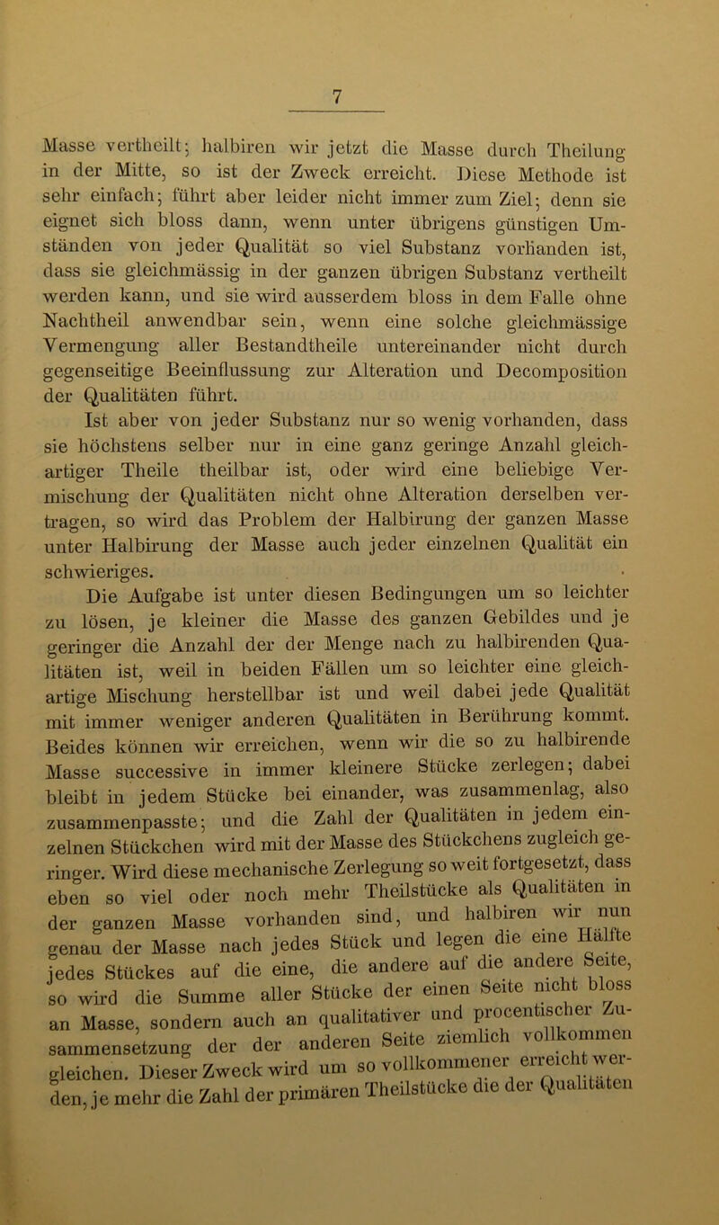 Masse vertheilt, lialbiren wir jetzt die Masse durch Theilung in der Mitte, so ist der Zweck erreicht. Diese Methode ist sehr einfach; führt aber leider nicht immer zum Ziel; denn sie eignet sich bloss dann, wenn unter übrigens günstigen Um- ständen von jeder Qualität so viel Substanz vorhanden ist, dass sie gleichmässig in der ganzen übrigen Substanz vertheilt werden kann, und sie wird ausserdem bloss in dem Falle ohne Nachtheil anwendbar sein, wenn eine solche gleichmässige Vermengung aller Bestandtheile untereinander nicht durch gegenseitige Beeinflussung zur Alteration und Decomposition der Qualitäten führt. Ist aber von jeder Substanz nur so wenig vorhanden, dass sie höchstens selber nur in eine ganz geringe Anzahl gleich- artiger Theile theilbar ist, oder wird eine beliebige Ver- mischung der Qualitäten nicht ohne Alteration derselben ver- tragen, so wird das Problem der Halbirung der ganzen Masse unter Halbirung der Masse auch jeder einzelnen Qualität ein schwieriges. Die Aufgabe ist unter diesen Bedingungen um so leichter zu lösen, je kleiner die Masse des ganzen Gebildes und je geringer die Anzahl der der Menge nach zu halbirenden Qua- litäten ist, weil in beiden Fällen um so leichter eine gleich- artige Mischung herstellbar ist und weil dabei jede Qualität mit immer weniger anderen Qualitäten in Berührung kommt. Beides können wir erreichen, wenn wir die so zu halbirende Masse successive in immer kleinere Stücke zerlegen; dabei bleibt in jedem Stücke bei einander, was zusammenlag, also zusammenpasste; und die Zahl der Qualitäten in jedem ein- zelnen Stückchen wird mit der Masse des Stückchens zugleich ge- ringer. Wird diese mechanische Zerlegung soweit fortgesetzt, dass eben so viel oder noch mehr Theilstücke als Qualitäten in der ganzen Masse vorhanden sind, und genau der Masse nach jedes Stück und legen die eine ^ ^ jedes Stückes auf die eine, die andere auf die andere Seite, so wird die Summe aller Stücke der einen Seite nicht bloss an Masse, sondern auch an qualitativer und preceniscier u sammensetzung der der anderen Seite ziemhch vollkommen gleichen. Dieser Zweck wird um so vollkommenei eiieic i w i den, je mehr die Zahl der primären Theilstücke die der Qualitäten