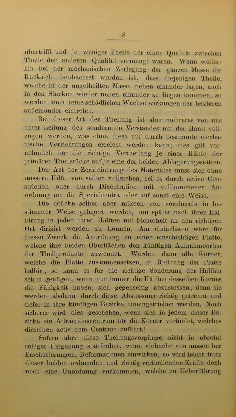 übertriftt und je weniger TheiJe der einen (-Qualität zwischen Tlieile der anderen (Qualität vermengt waren. Wenn weiter- liin bei der mechanischen Zerlegung der ganzen Masse die Rücksicht beobachtet worden ist, dass diejenigen Theile, welche in der ungetheilten Masse neben einander lagen, aucli in den Stücken wieder neben einander zu liegen kommen, so werden auch keine schädlichen Wechselwirkungen der letzteren auf einander eintreten. Bei dieser Art der Theilung ist aber mehreres von uns unter Leitung des sondernden Verstandes mit der Hand voll- zogen werden, was ohne diese nur durch bestimmte mecha- nische Vorrichtungen erreicht werden kann-, dies gilt vor- nehmlich für die richtige Vertheilung je einer Hälfte der primären Theilstücke auf je eine der beiden Ablagerungsstätten. Der Act der Zerkleinerung des Materiales muss sich ohne äussere Hilfe von selber vollziehen, sei es durch active Con- striction oder durch Dicentration mit vollkommener An- ordnung um die Specialcentra oder auf sonst eine Weise. Die Stücke selber aber müssen von vornherein in be- stimmter Weise gelagert werden, um später nach ihrer Hal- birung in jeder ihrer Hälften mit Sicherheit an den richtigen Ort dirigirt werden zu können. Am einfachsten wäre für diesen Zweck die Anordnung zu einer einscliichtigen Platte, welche ihre beiden Oberflächen den künftigen Auftiahmeorten der Theilproducte zuwendet. Werden dann alle Körner, welche die Platte zusammensetzen, in Richtung der Platte halbirt, so kann es für die richtige Sonderung der Hälften schon genügen, wenn nur immer die Hälften desselben Kornes die Fähigkeit haben, sich gegenseitig abzustossen; denn sie werden alsdann durch diese Abstossung richtig getrennt und tiefer in ihre künftigen Bezirke hineingetrieben werden. Noch sicherer wird dies geschehen, wenn sich in jedem dieser Be- zirke ein Attractionscentrum für die Körner vorfindet, welches dieselben activ dem Centrum zuführt.' Sofern aber diese Theilungsvorgänge nicht in absolut ruhiger Umgebung stattfinden, wenn vielmehr von aussen her Erschütterungen, Deformationen einwirken, so wird leicht trotz dieser beiden ordnenden und richtig vertheilenden Kräfte doch noch eine Unordnung Vorkommen, welche zu Ueberfülirung