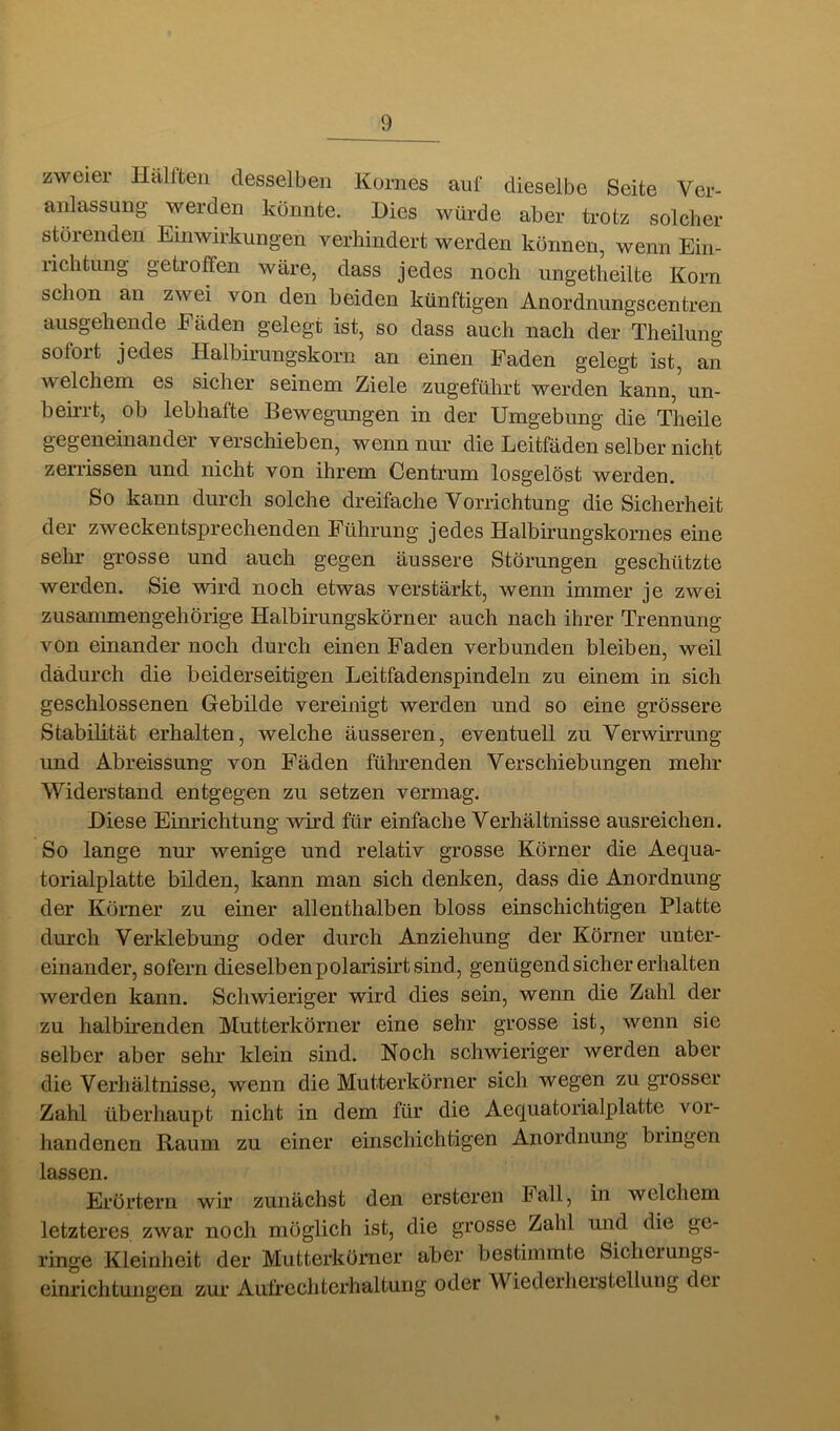 zweier Hälften desselben Kornes auf dieselbe Seite Ver- anlassung werden könnte. Dies würde aber trotz solcher störenden Einwirkungen verhindert werden können, wenn Ein- richtung getroffen wäre, dass jedes noch iingetheilte Korn schon an zwei von den beiden künftigen Anordnungscentren ausgehende Fäden gelegt ist, so dass auch nach der Theilung sofort jedes Halbirungskorn an einen Faden gelegt ist, an welchem es sicher seinem Ziele zugeführt werden kann, un- beirrt, ob lebhafte Bewegungen in der Umgebung die Theile gegeneinander verschieben, wenn nur die Leitfäden selber nicht zerrissen und nicht von ihrem Centrum losgelöst werden. So kann durch solche dreifache Vorrichtung die Sicherheit der zweckentsprechenden Führung jedes Halbirungskornes eine sehr grosse und auch gegen äussere Störungen geschützte werden. Sie wird noch etwas verstärkt, wenn immer je zwei zusammengehörige Halbirungskörner auch nach ihrer Trennung von einander noch durch einen Faden verbunden bleiben, weil dadurch die beiderseitigen Leitfadenspindeln zu einem in sich geschlossenen Gebilde vereinigt werden und so eine grössere Stabilität erhalten, welche äusseren, eventuell zu Verwirrung und Abreissung von Fäden führenden Verschiebungen mehr Widerstand entgegen zu setzen vermag. Diese Einrichtung wird für einfache Verhältnisse ausreichen. So lange nm’ wenige und relativ grosse Körner die Aequa- torialplatte büden, kann man sich denken, dass die Anordnung der Körner zu einer allenthalben bloss einschichtigen Platte durch Verklebung oder durch Anziehung der Körner unter- einander, sofern dieselben polarisirt sind, genügend sicher erhalten werden kann. Schwieriger wird dies sein, wenn die Zahl der zu halbirenden Mutterkörner eine sehr grosse ist, wenn sie selber aber sehr klein sind. Noch schwieriger werden aber die Verhältnisse, wenn die Mutterkörner sich wegen zu grosser Zahl überhaupt nicht in dem für die Aequatorialplatte vor- handenen Raum zu einer einschichtigen Anordnung bringen lassen. Erörtern wir zunächst den ersteren Fall, in welchem letzteres zwar noch möglich ist, die grosse Zahl und die ge- ringe Kleinheit der Mutterkörner aber bestimmte Sicheiungs- einrichtungen zur Aufrecliterhaltuiig oder Wiederherstellung dei