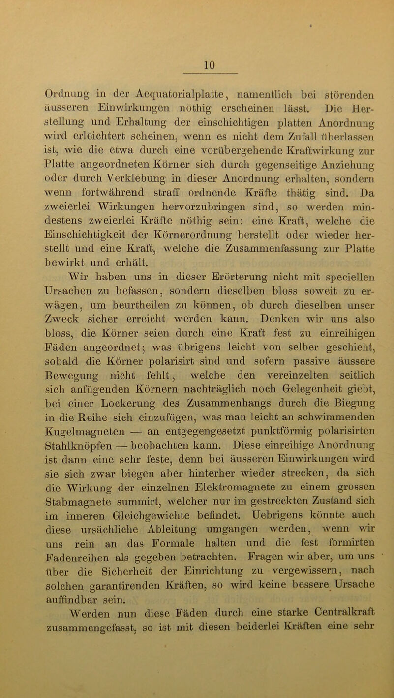 Orclnuug- in der Aequatorialplatte, namentlich bei störenden äusseren Einwirkungen nöthig erscheinen lässt. Die Her- stellung und Erhaltung der einschichtigen platten Anordnung wird erleichtert scheinen, wenn es nicht dem Zufall überlassen ist, wie die etwa durch eine vorübergehende Kraftwirkung zur Platte angeordneten Körner sich durch gegenseitige Anziehung oder durch Verklebung in dieser Anordnung erhalten, sondern wenn fortwährend straff ordnende Kräfte thätig sind. Da zweierlei Wirkungen hervorzubringen sind, so werden min- destens zweierlei Kräfte nöthig sein: eine Kraft, welche die Einschichtigkeit der Körnerordnung herstellt oder wieder her- stellt und eine Kraft, welche die Zusammenfassung zur Platte bewirkt und erhält. Wir haben uns in dieser Erörterung nicht mit speciellen Ursachen zu befassen, sondern dieselben bloss soweit zu er- wägen, um beurtheilen zu können, ob durch dieselben unser Zweck sicher erreicht werden kann. Denken wir uns also bloss, die Körner seien durch eine Kraft fest zu einreihigen Fäden angeordnet; was übrigens leicht von selber geschieht, sobald die Körner polarisirt sind und sofern passive äussere Bewegung nicht fehlt, welche den vereinzelten seitlich sich anfügenden Körnern nachträglich noch Gelegenheit giebt, bei einer Lockerung des Zusammenhangs durch die Biegung in die Reihe sich einzufügen, was man leicht an schwimmenden Kugelmagneten — an entgegengesetzt punktförmig polarisirten Stahlknöpfen — beobachten kann. Diese einreihige Anordnung ist dann eine sehr feste, denn bei äusseren Einwirkungen wird sie sich zwar biegen aber hinterher wieder strecken, da sich die Wirkung der einzelnen Elektromagnete zu einem grossen Stabmagnete summirt, welcher nur im gestreckten Zustand sich im inneren Gleichgewichte befindet. Uebrigens könnte auch diese ursächliche Ableitung umgangen werden, wenn wir uns rein an das Formale halten und die fest formirten Fadenreihen als gegeben betrachten. Fragen wir aber, um uns über die Sicherheit der Einrichtung zu vergewissern, nach solchen garantirenden Kräften, so wird keine bessere Ursache auffindbar sein. Werden nun diese Fäden durch eine starke Centralkraft zusamrnengefasst, so ist mit diesen beiderlei Kräften eine sehr