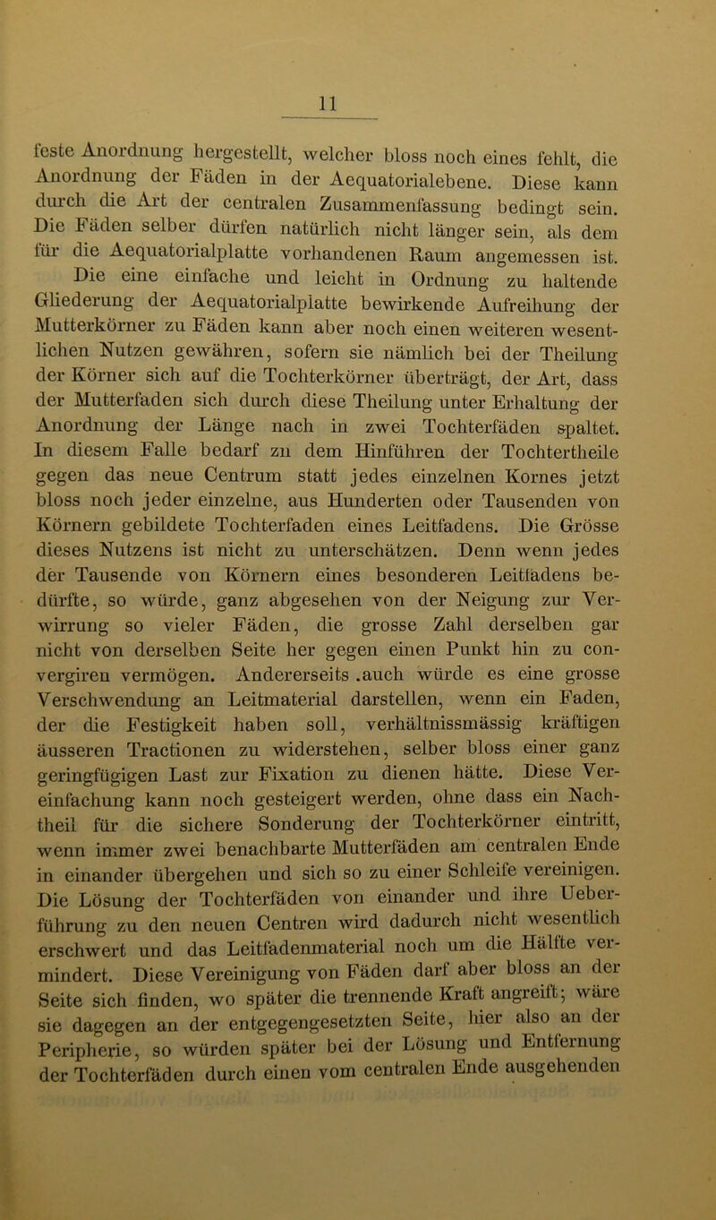 feste Anordnung hergestellt, welcher bloss noch eines fehlt, die Anoidniing dei Fäden in der Ae(jua<toricilebene. Diese kann diiich die Ait dei centralen Zusammenlassung bedingt sein. Die Fäden selber dürfen natürlich nicht länger sein, als dem lüi* die Aeqiiatorialplatte vorhandenen Raum angemessen ist. Die eine einfache und leicht in Ordnung zu haltende Gliederung der Aequatorialplatte bewirkende Aufreiliung der Mutterkörner zu Fäden kann aber noch einen weiteren wesent- lichen Nutzen gewähren, sofern sie nämlich bei der Theilung der Körner sich auf die Tochterkörner überträgt, der Art, dass der Mutterfaden sich dimch diese Theilung unter Erhaltung der Anordnung der Länge nach in zwei Tochterfäden spaltet. In diesem Falle bedarf zn dem Hinführen der Tochtertheile gegen das neue Centrum statt jedes einzelnen Kornes jetzt bloss noch jeder einzelne, aus Hunderten oder Tausenden von Körnern gebildete Tochterfaden eines Leitfadens. Die Grösse dieses Nutzens ist nicht zu unterschätzen. Denn wenn jedes der Tausende von Körnern eines besonderen Leitfadens be- dürfte, so würde, ganz abgesehen von der Neigung zur Ver- wirrung so vieler Fäden, die grosse Zahl derselben gar nicht von derselben Seite her gegen einen Punkt hin zu con- vergiren vermögen. Andererseits .auch würde es eine grosse Verschwendung an Leitmaterial darstellen, wenn ein Faden, der die Festigkeit haben soll, verhältnissmässig kräftigen äusseren Tractionen zu widerstehen, selber bloss einer ganz geringfügigen Last zur Fixation zu dienen hätte. Diese Ver- einfachung kann noch gesteigert werden, ohne dass ein Nach- theil für die sichere Sonderung der Tochterkörner eintritt, wenn immer zwei benachbarte Mutterfäden am centralen Ende in einander übergehen und sich so zu einer Schleife vereinigen. Die Lösung der Tochterfäden von einander und ihre Ueber- führung zu den neuen Centren wird dadurch nicht wesentlich erschwert und das Leitfadenmaterial noch um die Hälfte vei- mindert. Diese Vereinigung von Fäden darf aber bloss an dei Seite sich finden, wo später die trennende Kraft angreift; wäre sie dagegen an der entgegengesetzten Seite, hier also an der Peripherie, so würden später bei der Lösung und Entfernung der Tochterfäden durch einen vom centralen Ende ausgehenden