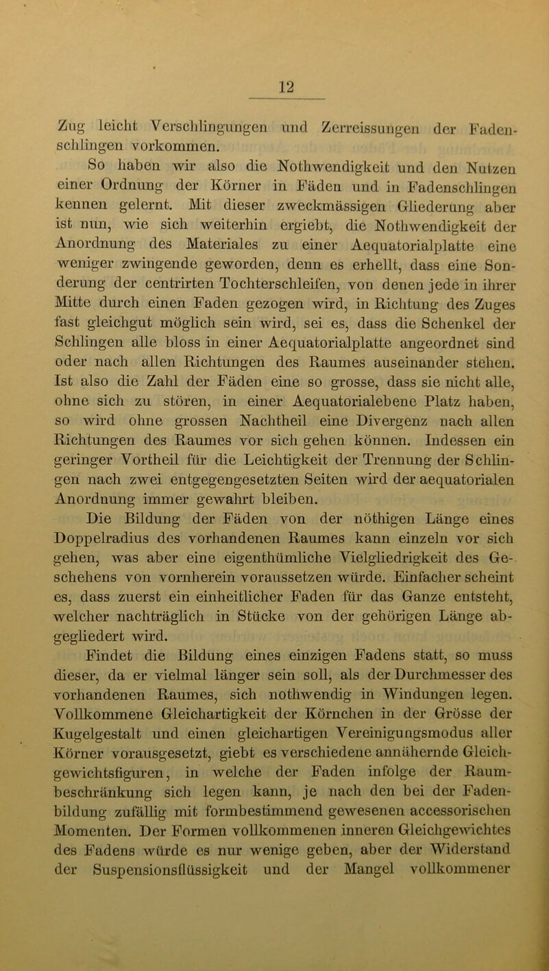 Zug leicht Vcrsclilingiingen und ZeiTcissuiigen der Fadeii- sclilingen Vorkommen. So haben wir also die Nothwendigkeit und den Nutzen einer Ordnung der Körner in Fäden und in Fadenschlingen kennen gelernt. Mit dieser zweckmässigen Gliederung aber ist nun, wie sich weiterhin ergiebt, die Nothwendigkeit der Anordnung des Materiales zu einer Aequatorialplatte eine weniger zwingende geworden, denn es erhellt, dass eine Son- derung der centrirten Tochterschleifen, von denen jede in ihrer Mitte dm*ch einen Faden gezogen wird, in Richtung des Zuges fast gleichgut möglich sein wird, sei es, dass die Schenkel der Schlingen alle bloss in einer Aequatorialplatte angeordnet sind oder nach allen Richtungen des Raumes auseinander stehen. Ist also die Zahl der Fäden eine so grosse, dass sie nicht alle, ohne sich zu stören, in einer Aequatorialebene Platz haben, so wird ohne grossen Nachtheil eine Divergenz nach allen Richtungen des Raumes vor sich gehen können. Indessen ein geringer Vortheil für die Leichtigkeit der Trennung der Schlin- gen nach zwei entgegengesetzten Seiten wird der aequatorialen Anordnung immer gewahrt bleiben. Die Bildung der Fäden von der nöthigen Länge eines Doppelradius des vorhandenen Raumes kann einzeln vor sich gehen, was aber eine eigenthümliche Vielgliedrigkeit des Ge- schehens von vornherein voraussetzen würde. Einfacher scheint es, dass zuerst ein einheitlicher Faden für das Ganze entsteht, welcher nachträglich in Stücke von der gehörigen Länge ab- gegliedert wird. Findet die Bildung eines einzigen Fadens statt, so muss dieser, da er vielmal länger sein soll, als der Durchmesser des vorhandenen Raumes, sich nothwendig in Windungen legen. Vollkommene Gleichartigkeit der Körnchen in der Grösse der Kugelgestalt und einen gleichartigen Vereinigungsmodus aller Körner vorausgesetzt, giebt es verschiedene annähernde Gleich- gewichtsfigm^en, in welche der Faden infolge der Raum- beschränkung sich legen kann, je nach den bei der Faden- bildung zufällig mit formbestimmend gewesenen accessorischen Momenten. Der Formen vollkommenen inneren Gleichgewichtes des Fadens würde es nur wenige geben, aber der Widerstand der Suspensionsflüssigkeit und der Mangel vollkommener