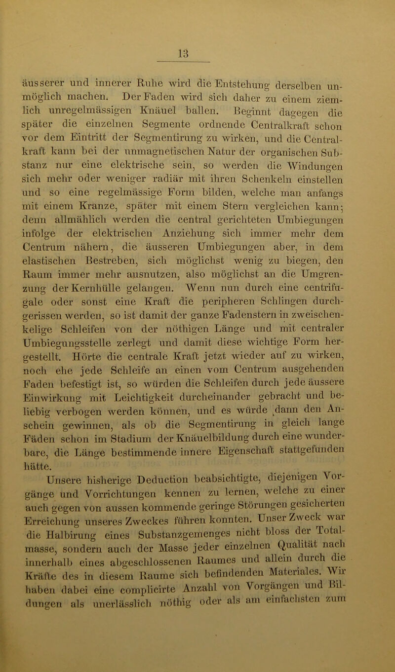 äusserer und innerer Ruhe wird die Entstehung derselben un- möglich machen. Der Faden wird sich daher zu einem ziem- lich unregelmässigen Knäuel ballen. Beginnt dagegen die später die einzelnen Segmente ordnende Centralkraft schon vor dem Eintritt der Segmentirung zu wirken, und die Central- kraft kann bei der nnmagnetischen Natur der organischen Sub- stanz nur eine elektrische sein, so werden die Windungen sich mehr oder weniger radiär mit ihren Schenkeln einstellen und so eine regelmässige Form bilden, welche man anfangs mit einem Kranze, später mit einem Stern vergleichen kann; denn allmählich werden die central gerichteten Umbiegungen infolge der elektrischen Anziehung sich immer mehr dem Centrum nähern, die äusseren Umbiegungen aber, in dem elastischen Bestreben, sich möglichst wenig zu biegen, den Raum immer mehr ausnutzen, also möglichst an die Umgren- zung der Kernhülle gelangen. Wenn nun durch eine centrifu- gale oder sonst eine Kraft die peripheren Schlingen durch- gerissen werden, so ist damit der ganze Fadenstern in zweischen- kelige Schleifen von der nöthigen Länge und mit centraler Umbiegungsstelle zerlegt und damit diese wichtige Form her- gestellt. Hörte die centrale Kraft jetzt wieder auf zu wirken, noch ehe jede Schleife an einen vom Centrum ausgehenden Faden befestigt ist, so würden die Schleifen durch jede äussere Einwirkung mit Leichtigkeit durcheinander gebracht und be- liebig verbogen werden können, und es würde ^dann den An- schein gewinnen, als ob die Segmentirung in gleich lange Fäden schon im Stadium der Knäuelbildung durch eine wunder- bare, die Länge bestimmende innere Eigenschaft stattgelunden hätte. Unsere bisherige Deduction beabsichtigte, diejenigen Voi- gänge und Vorrichtungen kennen zu lernen, welche zu einer auch gegen von aussen kommende geringe Störungen gesichelten Erreichung unseres Zweckes führen konnten. Unser Zweck war die Halbirung eines Substanzgemenges nicht bloss der Total- masse, sondern auch der Masse jeder einzelnen Qualität nacl» innerlialb eines abgeschlossenen Raumes und allein durch die Kräfte des in diesem Raume sich befindenden Materiales. Wir haben dabei eine complicirte Anzahl von Vorgängen und Hil- dungeii als unerlässlich nöthig oder als am einfachsten zum