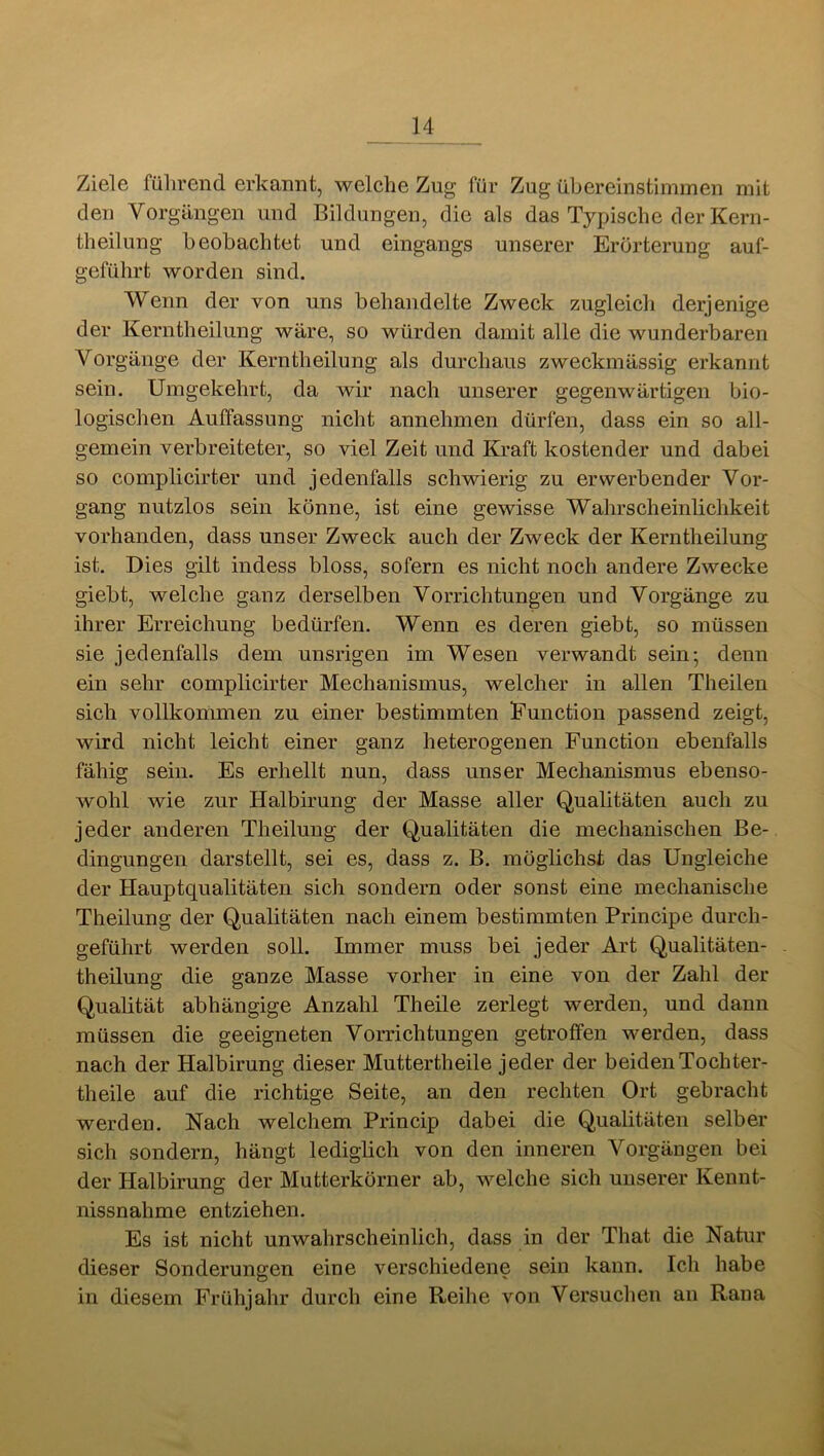 Ziele fülirend erkannt, welche Zug für Zug übereinstiininen mit den Vorgängen und Bildungen, die als das Ty^jische der Kern- theilung beobachtet und eingangs unserer Erörterung auf- geführt worden sind. Wenn der von uns behandelte Zweck zugleich derjenige der Kerntheilung wäre, so würden damit alle die wunderbaren Vorgänge der Kerntheilung als durchaus zweckmässig erkannt sein. Umgekehrt, da wir nach unserer gegenwärtigen bio- logischen Auffassung nicht annehmen dürfen, dass ein so all- gemein verbreiteter, so viel Zeit und Kraft kostender und dabei so complicirter und jedenfalls schwierig zu erwerbender Vor- gang nutzlos sein könne, ist eine gewisse Wahrscheinlichkeit vorhanden, dass unser Zweck auch der Zweck der Kerntheilung ist. Dies gilt indess bloss, sofern es nicht noch andere Zwecke giebt, welche ganz derselben Vorrichtungen und Vorgänge zu ihrer Erreichung bedürfen. Wenn es deren giebt, so müssen sie jedenfalls dem unsrigen im Wesen verwandt sein; denn ein sehr complicirter Mechanismus, welcher in allen Theilen sich vollkommen zu einer bestimmten Eunction passend zeigt, wird nicht leicht einer ganz heterogenen Function ebenfalls fähig sein. Es erhellt nun, dass unser Mechanismus ebenso- wohl wie zur Halbirung der Masse aller Qualitäten auch zu jeder anderen Theilung der Qualitäten die mechanischen Be- dingungen darstellt, sei es, dass z. B. möglichst das Ungleiche der Hauptqualitäten sich sondern oder sonst eine mechanische Theilung der Qualitäten nach einem bestimmten Principe durch- geführt werden soll. Immer muss bei jeder Art Qualitäten- theilung die ganze Masse vorher in eine von der Zahl der Qualität abhängige Anzahl Theile zerlegt werden, und dann müssen die geeigneten Vorrichtungen getroffen werden, dass nach der Halbirung dieser Muttertheile jeder der beiden Tochter- theile auf die richtige Seite, an den rechten Ort gebracht werden. Nach welchem Princip dabei die Qualitäten selber sich sondern, hängt lediglich von den inneren Vorgängen bei der Halbirung der Mutterkörner ab, welche sich unserer Kennt- nissnahme entziehen. Es ist nicht unwahrscheinlich, dass in der That die Natur dieser Sonderungen eine verschiedene sein kann. Ich habe in diesem Frühjahr durch eine Reihe von Versuchen an Rana