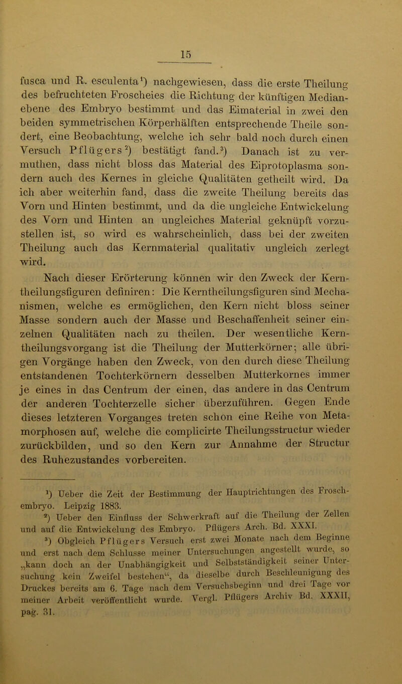 fusca. und R. Gsculciita*} nachg6wies6u, dass die erste Tlieilung des befruchteten Frosclieies die Richtung der künftigen Median- ebene des Embryo bestimmt und das Eimaterial in zwei den beiden symmetrischen Körperhälften entsprechende Theile son- dert, eine Beobachtung, welche ich sehr bald noch durch einen Versuch Pflügers bestätigt fand.^) Danach ist zu ver- muthen, dass nicht bloss das Material des Eiprotoplasma son- dern auch des Kernes in gleiche Qualitäten getheilt wird. Da ich aber weiterhin fand, dass die zweite Theilung bereits das Vorn und Hinten bestimmt, und da die ungleiche Entwickelung des Vorn und Hinten an ungleiches Material geknüpft vorzu- stellen ist, so wird es wahrscheinlich, dass bei der zweiten Theilung auch das Kernmaterial qualitativ ungleich zerlegt wird. Nach dieser Erörterung können wir den Zweck der Kern- theilungsfiguren definiren: Die Kerntheilungsfiguren sind Mecha- nismen, welche es ermöglichen, den Kern nicht bloss seiner Masse sondern auch der Masse und Beschaffenheit seiner ein- zelnen Qualitäten nach zu theilen. Der wesentliche Kern- theilungsvorgang ist die Theilung der Mutterköruer; alle übri- gen Vorgänge haben den Zweck, von den durch diese Theilung entstandenen Tochterkörnern desselben Mutterkornes immer je eines in das Centrum der einen, das andere in das Centrum der anderen Tochterzelle sicher überzuführen. Gegen Ende dieses letzteren Vorganges treten schon eine Reihe von Meta- morphosen auf, welche die compLicirte Theilungsstructur wieder zurückbilden, und so den Kern zur Annahme der Structur des Ruhezustandes vorbereiten. q Ueber die Zeit der Bestimmung der Hauptriebtungen des Froscli- embryo. Leipzig 1883. Ueber den Einfluss der Schwerkraft auf die Theilung der Zellen und auf die Entwickelung des Embryo. Pflügers Arch. Bd. XXXI. q Obgleich Pflügers Versuch erst zwei Monate nach dem Beginne und erst nach dem Schlüsse meiner Untersuchungen angestellt wui de, so „kann doch an der Unabhängigkeit und Selbstständigkeit seinei Unter- suchung kein Zweifel bestehen“, da dieselbe durch Beschleunigung des Druckes bereits am 6. Tage nach dem Versuchsbeginn und drei Tap vor meiner Arbeit veröffentlicht wurde. Vergl. Pflügers Aichiv Bd. XXXII, pag. 31.