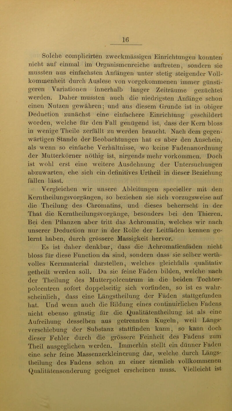 Solche complicirten zweckmässigen Einrichtungen konnten nicht au! einmal im Organismenreiche auftreten, sondern sie mussten aus einfachsten Anfängen unter stetig steigender Voll- kommenheit durch Auslese von vorgekommenen immer günsti- geren Variationen innerhalb langer Zeiträume gezüchtet werden. Daher mussten auch die niedrigsten Anfänge schon einen Nutzen gewähren; und aus diesem Grunde ist in obiger Deduction zunächst eine einfachere Einrichtung geschildert worden, welche für den Fall genügend ist, dass der Kern bloss in wenige Theile zerfällt zu werden braucht. Nach dem gegen- wärtigen Stande der Beobachtungen hat es aber den Anschein, als wenn so einfache Verhältnisse, wo keine Fadenanordnung der Mutterkörner nöthig ist, nirgends mehr Vorkommen. Doch ist wohl erst eine weitere Ausdehnung der Untersuchungen abzuwarten, ehe sich ein definitives Urtheil in dieser Beziehung fällen lässt. Vergleichen wir unsere Ableitungen specieller mit den Kerntheilungsvorgängen, so beziehen sie sich vorzugsweise auf die Theilung des Chromatins, und dieses beherrscht in der That die Kerntheilungsvorgänge, besonders bei den Thieren. Bei den Pflanzen aber tritt das Achromatin, welches wir nach unserer Deduction nur in der Rolle der Leitfäden kennen ge- lernt haben, durch grössere Massigkeit hervor. Es ist daher denkbar, dass die Acln-omatienfäden nicht bloss für diese Function da sind, sondern dass sie selber werth- volles Kernmaterial darstellen, welches gleichfalls qualitativ getheilt werden soll. Da sie feine Fäden bilden, welche nach der Theilung des Mutterpolcentrum in die beiden Tochter- polcentren sofort doppelseitig sich vorfinden, so ist es wahr- scheinlich, dass eine Längstheilung der Fäden stattgefundeu hat. Und wenn auch die Bildung eines continuirlichen Fadens nicht ebenso günstig für die Qualitätentheilung ist als eine Aufreihung desselben aus getrennten Kugeln, weil Längs* Verschiebung der Substanz stattfinden kann, so kann doch dieser Fehler durch die grössere Feinheit des Fadens zum Theil ausgeglichen werden. Immerhin stellt ein dünner Faden eine sehr feine Massenzerkleinerung dar, welclie durch Läugs- theilung des Fadens schon zu einer ziemlich vollkommenen Qualitätensonderung geeignet erscheinen muss. Vielleiclit ist