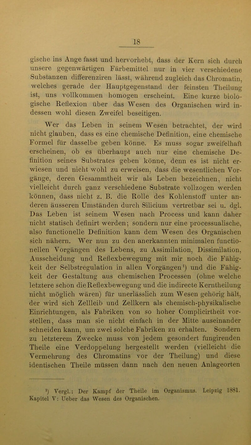 gische ins Ange fasst und hervorhebt, dass der Kern sich durch unsere gegenwärtigen Färbemittel nur in vier verschiedene Substanzen differenziren lässt, während zugleich das Chromatin, welches gerade der Hauptgegenstand der feinsten Theilung ist, uns vollkommen homogen erscheint. Eine kurze biolo- gische Reflexion über das Wesen des Organischen wird in- dessen wohl diesen Zweifel beseitigen. Wer das Leben in seinem Wesen betrachtet, der wird nicht glauben, dass es eine chemische Definition, eine chemische Formel für dasselbe geben könne. Es muss sogar zweifelhaft erscheinen, ob es überhaupt auch nur eine chemische De- finition seines Substrates geben könne, denn es ist nicht er- wiesen und nicht wohl zu erweisen, dass die wesentlichen Vor- gänge, deren Gesammtheit wir als Leben bezeichnen, nicht vielleicht durch ganz verschiedene Substrate vollzogen werden können, dass nicht z. B. die Rolle des Kohlenstoff unter an- deren äusseren Umständen durch Silicium vertretbar sei u. dgl. Das Leben ist seinem Wesen nach Process und kann daher nicht statisch definirt werden; sondern nur eine processualische, also functioneile Definition kann dem Wesen des Organischen sich nähern. Wer nun zu den anerkannten minimalen functio- nellen Vorgängen des Lebens, zu Assimilation, Dissimilation, Ausscheidung und Reflexbewegung mit mir noch die Fähig- keit der Selbstregulation in allen Vorgängen *) und die Fähig- keit der Gestaltung aus chemischen Processen (ohne welche letztere schon die Reflexbewegung und die indirecte Kerntheilung nicht möglich wären) für unerlässlich zum Wesen gehörig hält, der wird sich Zellleib und Zellkern als chemisch-physikalische Einrichtungen, als Fabriken von so hoher Complicirtheit vor- stellen, dass man sie nicht einfach in der Mitte auseinander schneiden kann, um zwei solche Fabriken zu erhalten. Sondern zu letzterem Zwecke muss von jedem gesondert fungirenden Theile eine Verdoppelung hergestellt werden (vielleicht die Vermehrung des Chromatins vor der Theilung) und diese identischen Theile müssen dann nach den neuen Anlageorten b Vergl,: Der Kampf der Theile im Organismus. Leipzig 1881. Kapitel V: Ueber das Wesen des Organischen.