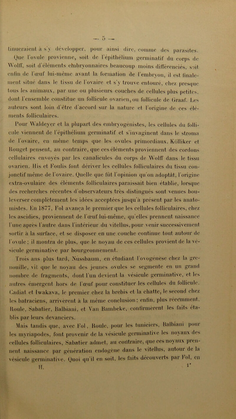 O tiniieraieut à s'y développer, pour ainsi dire, eomme des parasites. Que l'ovule provienne, soit de l'épithélium germinatif du corps de WollV, soit d’éléments ehibryonnaires beaucoup moins différenciés, soit colin de l'œuf lui-mème avant la formation de l’embryon, il est linale- ment situé dans le tissu de l'ovaire et s’y trouve entouré, chez presque tous les animaux, par une ou plusieurs couches de cellules plus petites, dont l’ensemble constitue un follicule ovarien, ou follicule de Graaf. Les auteurs sont loin d’être d’accord sur la nature et l’origine de ces élé- ments folliculaires. Pour Waldeyer et la plupart des embryogénistes, les cellules du folli- cule viennent de l’épithélium germinatif et s’invaginent dans le stroma de l’ovaire, en même temps que les ovules primordiaux. Kolliker et Rouget pensent, au contraire, que ces éléments proviennent des cordons cellulaires envoyés par les canalicules du corps de Wolff dans le tissu ovarien. Mis et Foulis font dériver les cellules folliculaires du tissu con- jonctif même de l’ovaire. Quelle que lut l’opinion qu’on adoptât, l’origine extra-ovulaire des éléments folliculaires paraissait bien établie, lorsque des recherches récentes d’observateurs très distingués sont venues bou- leverser complètement les idées acceptées jusqu’à présent par les anato- mistes. En 1877, Fol avança le premier que les cellules folliculaires, chez les ascidies, proviennent de l’œuf lui-même, qu elles prennent naissance l'une après l'autre dans l’intérieur du vitellus, pour venir successivement sortir à la surface, et se disposer en une couche continue tout autour de l'oude; il montra de plus, que le noyau de ces cellules provient de la vé- sicule germinative par bourgeonnement. Trois ans plus tard, Nussbaum, en étudiant l’ovogénèse chez la gre- nouille, x it que le noyau des jeunes ovules se segmente en un grand nombre de fragments, dont l’un devient la vésicule germinative, et les autres émergent hors de l’œuf pour constituer les cellules du follicule. Gadiat et Iwakava, le premier chez la brebis et la chatte, le second chez les batraciens, arrivèrent à la même conclusion; enfin, plus récemment. Roule, Sabatier, Balbiani, et Vau Bambeke, confirmèrent les faits éta- blis par leurs devanciers. Mais tandis que, avec Fol, Roule, pour les tunieiers, Balbiani pour les myriapodes, font provenir de la vésicule germinative les noyaux des cellules folliculaires, Sabatier admet, au contraire, que ces noy aux pren- nent naissance par génération endogène dans le vitellus, autour de la 'ésicule germinative. Quoi qu il en soit, les faits découverts par fol, en H. r