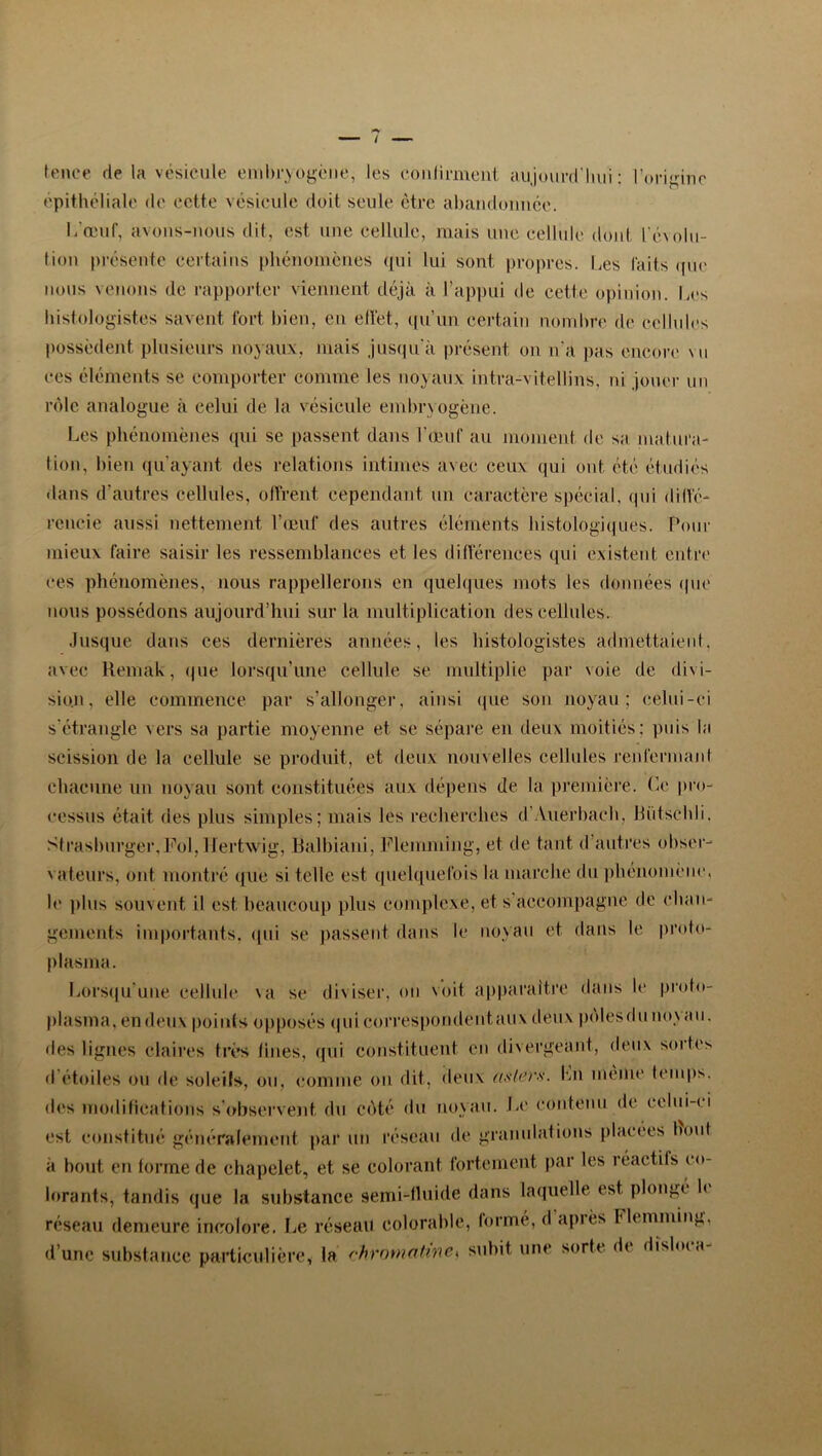 tenee rie la vésicule embryogène, les coulirment aujourd'hui : l'origine épithéliale de cette vésicule doit seule être abandonnée. 1/œuf, avons-nous dit, est une cellule, mais une cellule dont l'évolu- tion présente certains phénomènes qui lui sont propres. Les faits que nous venons de rapporter viennent déjà à l’appui de cette opinion. Les histologistes savent fort bien, en effet, qu’un certain nom bée de cellules possèdent plusieurs noyaux, mais jusqu'à présent on n'a pas encore vu ces éléments se comporter comme les noyaux intra-vitellins, ni jouer un rôle analogue à celui de la vésicule embryogène. Les phénomènes qui se passent dans l'œuf au moment de sa matura- tion, bien qu’ayant des relations intimes avec ceux qui ont été étudiés dans d’autres cellules, offrent cependant un caractère spécial, qui diffé- rencie aussi nettement l’œuf des autres éléments histologiques. Pour mieux faire saisir les ressemblances et les différences qui existent entre ces phénomènes, nous rappellerons en quelques mots les données que nous possédons aujourd’hui sur la multiplication des cellules. Jusque dans ces dernières années, les histologistes admettaient, avec Remak, que lorsqu’une cellule se multiplie par \oie de divi- sion, elle commence par s’allonger, ainsi que son noyau; celui-ci s'étrangle vers sa partie moyenne et se sépare en deux moitiés; puis la scission de la cellule se produit, et deux nouvelles cellules renfermant chacune un noyau sont constituées aux dépens de la première. Ce pro- cessus était, des plus simples; mais les recherches d Auerbach, bûtschli. Strashurger, Fol, lfertwig, Balbiani, Flemming, et de tant d autres obser- vateurs, ont montré que si telle est quelquefois la marche du phénomène, le plus souvent il est beaucoup plus complexe, et s accompagne de chan- gements importants, «pii se passent dans le noyau et dans le proto- plasma. Lorsqu'une cellule sa se diviser, on voit apparaître dans le proto- plasma, en deux points opposés qui correspondent aux deux pôles du noyau, des lignes claires très fines, qui constituent en divergeant, deux sortes d étoiles ou de soleils, ou, comme ou dit, deux asters. Ln même temps, des modifications s observent du côté du noyau. Le contenu de celui-t i est constitué généralement par un réseau de granulations placées bout à bout en forme de chapelet, et se colorant fortement par les réactifs co- lorants, tandis que la substance semi-fluide dans laquelle est plongé le réseau demeure incolore. Le réseau colorable, forme, d api es Flemming, d’une substance particulière, la chromatine* subit une sorte dt dislma-