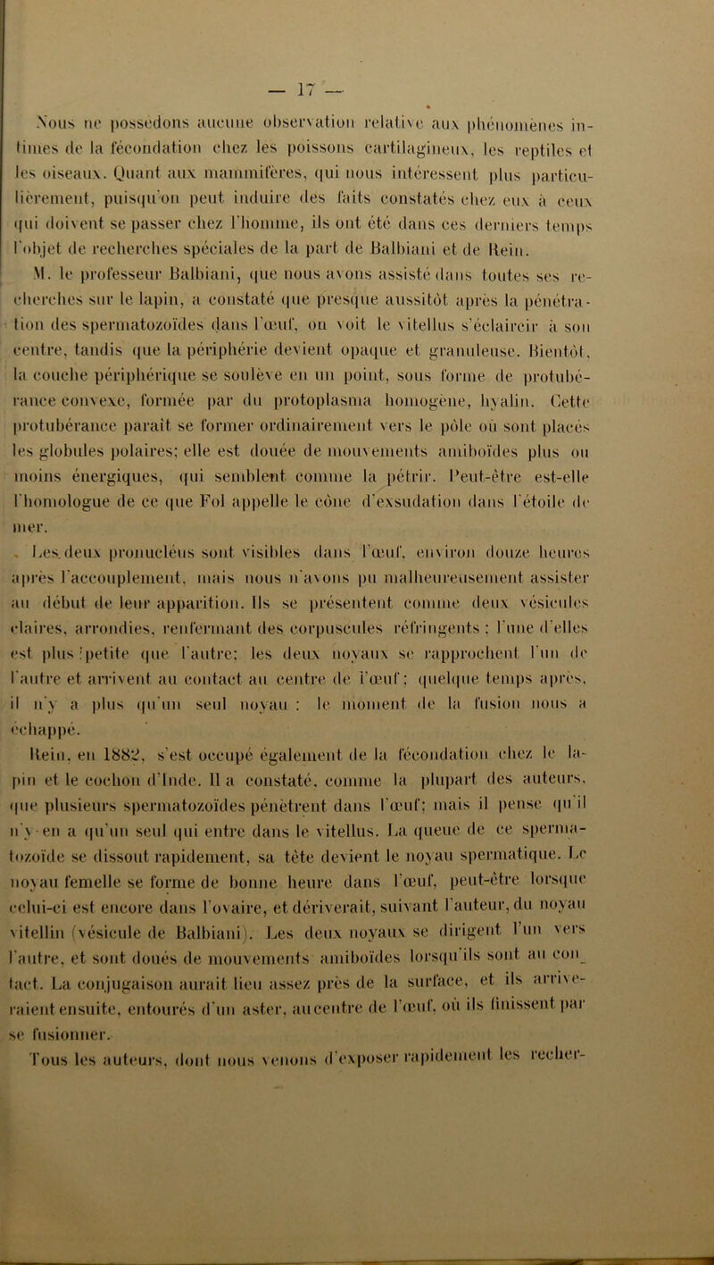 Nous no possédons anomie observation relative aux phénomènes in- times de la fécondation chez les poissons cartilagineux, les reptiles et les oiseaux. Quant aux mammifères, qui nous intéressent plus particu- lièrement, puisqu'on peut induire des faits constatés chez eux à ceux (fui doivent se passer chez l'homme, ils ont été dans ees derniers temps l'objet de recherches spéciales de la part de Balbiani et de Itein. M. le professeur Balbiani, que nous avons assisté dans toutes ses re- cherches sur le lapin, a constaté que presque aussitôt après la pénétra- tion des spermatozoïdes dans l'œuf, ou voit le v i tel lus s’éclaircir à son centre, tandis que la périphérie devient opaque et granuleuse. Bientôt, la couche périphérique se soulève en un point, sous forme de protubé- rance convexe, formée par du protoplasma homogène, hyalin. Cette protubérance parait se former ordinairement vers le pôle où sont placés les globules polaires; elle est douée de mouvements amiboïdes plus ou moins énergiques, (fui semblent comme la pétrir. Peut-être est-elle l'homologue de ce que Fol appelle le cône d'exsudation dans l'étoile de mer. Les.deux pronucléus sont visibles dans l'œuf, environ douze heures après l'accouplement, mais nous n'avons pu malheureusement assister au début de leur apparition. Ils se présentent comme deux vésicules claires, arrondies, renfermant des corpuscules réfringents : l'une d'elles est plus ; petite que l'autre; les deux noyaux se rapprochent l'un de l'autre et arrivent au contact an centre de l’œuf: quelque temps après, il n y a plus qu'un seul noyau : le moment de la fusion nous a échappé. Hein, en 1882, s'est occupé également de la fécondation chez le la- pin et le cochon d inde, lia constaté, comme la plupart des auteurs. <pie plusieurs spermatozoïdes pénètrent dans l'œuf; mais il pense qu il n'y-en a qu'un seul qui entre dans le vitellus. La queue de ce sperma- tozoïde se dissout rapidement, sa tète devient le noyau spermatique. Le noyau femelle se forme de bonne heure dans l'œuf, peut-être lorsque celui-ci est encore dans l'ovaire, et dériverait, suivant l’auteur, du noyau vitellin (vésicule de Balbiani). Les deux noyaux se dirigent l’un vers l'autre, et sont doués de mouvements amiboïdes lorsqu ils sont au eon tact. La conjugaison aurait lieu assez près de la surface, et ils arrive- raient ensuite, entourés d'un aster, au centre de l’œul. où ils finissent par se fusionner. Tous les auteurs, dont nous venons d exposer rapidement les reelier-