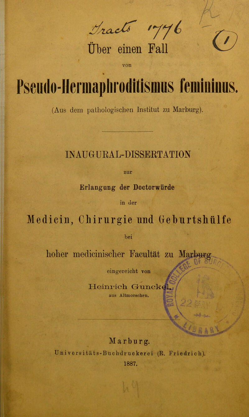 ^/ULC^ '77 6 Über einen Fall von * Pseudo-Hennapliroditismus feiuininus. (Aus dem pathologischen Institut zu Marburg). IN AUGU RAL-DISSERTATION zur Erlangung- der Doctorwürde in der Medicin, Chirurgie und Geburtshülfe bei Universitäts-Buchdruckerei (R. Friedrich). 1887.