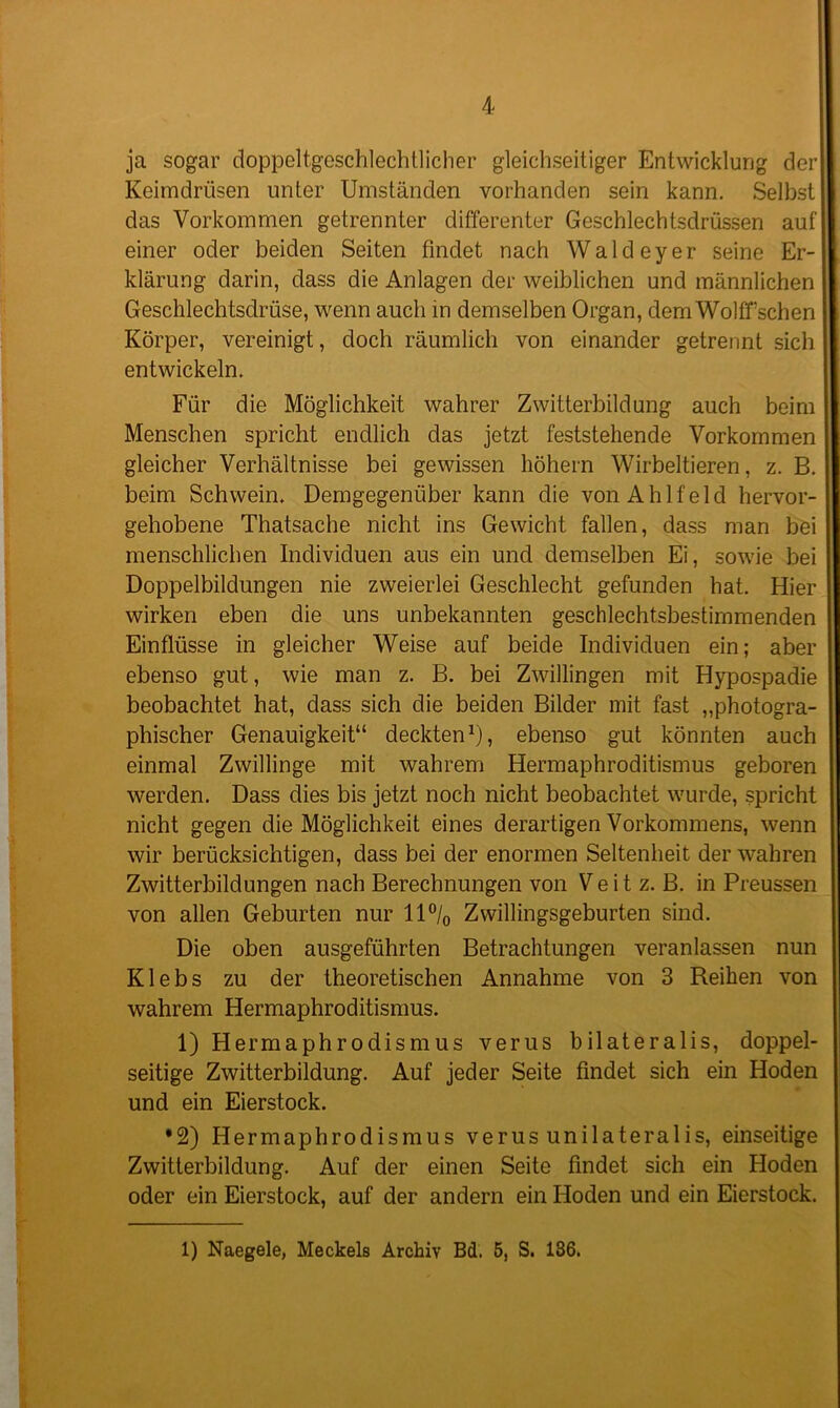 ja sogar doppelt-geschlechtlicher gleichseitiger Entwicklung der Keimdrüsen unter Umständen vorhanden sein kann. Selbst das Vorkommen getrennter differenter Geschlechtsdrüssen auf einer oder beiden Seiten findet nach Wald ey er seine Er- klärung darin, dass die Anlagen der weiblichen und männlichen Geschlechtsdrüse, wenn auch in demselben Organ, dem Wolff sehen Körper, vereinigt, doch räumlich von einander getrennt sich entwickeln. Für die Möglichkeit wahrer Zwitterbildung auch beim Menschen spricht endlich das jetzt feststehende Vorkommen gleicher Verhältnisse bei gewissen hohem Wirbeltieren, z. B. beim Schwein. Demgegenüber kann die vonAhlfeld hervor- gehobene Thatsache nicht ins Gewicht fallen, dass man bei menschlichen Individuen aus ein und demselben Ei, sowie bei Doppelbildungen nie zweierlei Geschlecht gefunden hat. Hier wirken eben die uns unbekannten geschlechtsbestimmenden Einflüsse in gleicher Weise auf beide Individuen ein; aber ebenso gut, wie man z. B. bei Zwillingen mit Hypospadie beobachtet hat, dass sich die beiden Bilder mit fast „photogra- phischer Genauigkeit“ deckten1), ebenso gut könnten auch einmal Zwillinge mit wahrem Hermaphroditismus geboren werden. Dass dies bis jetzt noch nicht beobachtet wurde, spricht nicht gegen die Möglichkeit eines derartigen Vorkommens, wenn wir berücksichtigen, dass bei der enormen Seltenheit der wahren Zwitterbildungen nach Berechnungen von V e i t z. B. in Preussen von allen Geburten nur 11 °/0 Zwillingsgeburten sind. Die oben ausgeführten Betrachtungen veranlassen nun Klebs zu der theoretischen Annahme von 3 Reihen von wahrem Hermaphroditismus. 1) Herrnaphrodismus verus bilateralis, doppel- seitige Zwitterbildung. Auf jeder Seite findet sich ein Hoden ■ und ein Eierstock. •2) Hermaphrodismus verus unilateralis, einseitige Zwitterbildung. Auf der einen Seite findet sich ein Hoden oder ein Eierstock, auf der andern ein Hoden und ein Eierstock. 1) Naegele, Meckels Archiv Bd. 5, S. 186.