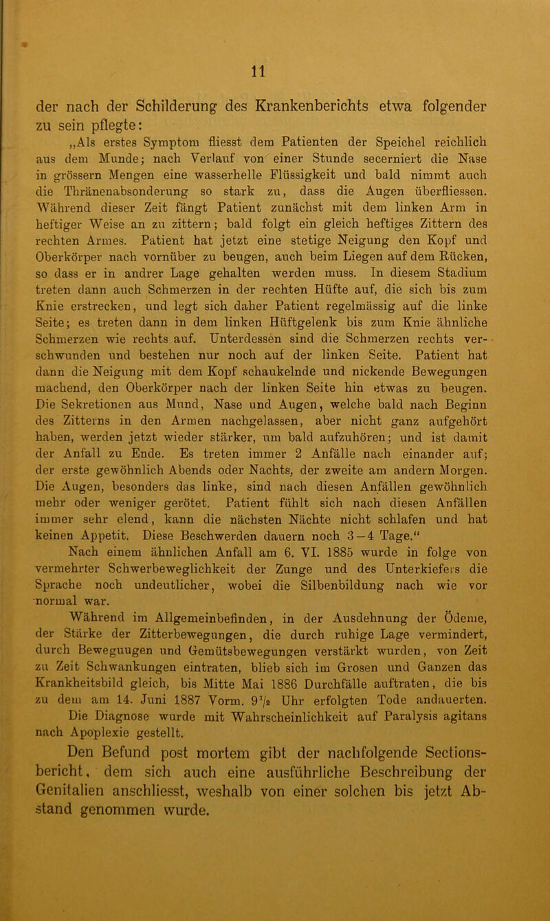 der nach der Schilderung des Krankenberichts etwa folgender zu sein pflegte: „Als erstes Symptom fliesst dem Patienten der Speichel reichlich aus dem Munde; nach Verlauf von einer Stunde secerniert die Nase in grossem Mengen eine wasserhelle Flüssigkeit und bald nimmt auch die Thränenabsonderung so stark zu, dass die Augen überfliessen. Während dieser Zeit fängt Patient zunächst mit dem linken Arm in heftiger Weise an zu zittern; bald folgt ein gleich heftiges Zittern des rechten Armes. Patient hat jetzt eine stetige Neigung den Kopf und Oberkörper nach vornüber zu beugen, auch beim Liegen auf dem Rücken, so dass er in andrer Lage gehalten werden muss. In diesem Stadium treten dann auch Schmerzen in der rechten Hüfte auf, die sich bis zum Knie erstrecken, und legt sich daher Patient regelmässig auf die linke Seite; es treten dann in dem linken Hüftgelenk bis zum Knie ähnliche Schmerzen wie rechts auf. Unterdessen sind die Schmerzen rechts ver- schwunden und bestehen nur noch auf der linken Seite. Patient hat dann die Neigung mit dem Kopf schaukelnde und nickende Bewegungen machend, den Oberkörper nach der linken Seite hin etwas zu beugen. Die Sekretionen aus Mund, Nase und Augen, welche bald nach Beginn des Zitterns in den Armen nachgelassen, aber nicht ganz aufgehört haben, werden jetzt wieder stärker, um bald aufzuhören; und ist damit der Anfall zu Ende. Es treten immer 2 Anfälle nach einander auf; der erste gewöhnlich Abends oder Nachts, der zweite am andern Morgen. Die Augen, besonders das linke, sind nach diesen Anfällen gewöhnlich mehr oder weniger gerötet. Patient fühlt sich nach diesen Anfällen immer sehr elend, kann die nächsten Nächte nicht schlafen und hat keinen Appetit. Diese Beschwerden dauern noch 3 — 4 Tage.“ Nach einem ähnlichen Anfall am 6. VI. 1885 wurde in folge von vermehrter Schwerbeweglichkeit der Zunge und des Unterkiefers die Sprache noch undeutlicher, wobei die Silbenbildung nach wie vor •normal war. Während im Allgemeinbefinden, in der Ausdehnung der Ödeme, der Stärke der Zitterbewegungen, die durch ruhige Lage vermindert, durch Beweguugen und Gemütsbewegungen verstärkt wurden, von Zeit zu Zeit Schwankungen eintraten, blieb sich im Grosen und Ganzen das Krankheitsbild gleich, bis Mitte Mai 1886 Durchfalle auftraten, die bis zu dem am 14. Juni 1887 Vorm. 9’/a Uhr erfolgten Tode andauerten. Die Diagnose wurde mit Wahrscheinlichkeit auf Paralysis agitans nach Apoplexie gestellt. Den Befund post mortem gibt der nachfolgende Sections- bericht, dem sich auch eine ausführliche Beschreibung der Genitalien anschliesst, weshalb von einer solchen bis jetzt Ab- stand genommen wurde.