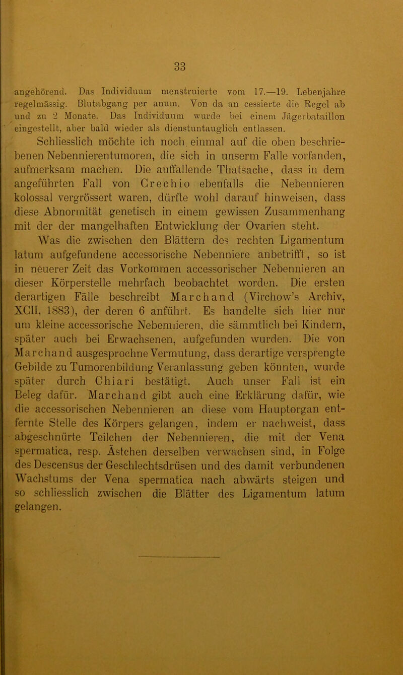 angehörend. Das Individuum menstruierte vom 17.—19. Lebenjahre regelmässig. Blutabgang per anum. Von da an cessierte die Regel ab und zu 2 Monate. Das Individuum wurde bei einem Jägerbataillon, eingestellt, aber bald wieder als dienstuntauglich entlassen. Schliesslich möchte ich noch, einmal auf die oben beschrie- benen Nebennierentumoren, die sich in unserm Falle vorfanden, aufmerksam machen. Die auffallende Thatsache, dass in dem angeführten Fall von Crechio ebenfalls die Nebennieren kolossal vergrössert waren, dürfte wohl darauf hin weisen, dass diese Abnormität genetisch in einem gewissen Zusammenhang mit der der mangelhaften Entwicklung der Ovarien steht. Was die zwischen den Blättern des rechten Ligamentum latum aufgefundene accessorische Nebenniere anbetrifft, so ist in neuerer Zeit das Vorkommen accessorischer Nebennieren an dieser Körperstelle mehrfach beobachtet worden. Die ersten derartigen Fälle beschreibt March and (Virchow’s Archiv, XCII, 1883), der deren 6 anführt. Es handelte sich hier nur um kleine accessorische Nebennieren, die sämmtlich bei Kindern, später auch bei Erwachsenen, aufgefunden wurden. Die von Marchand ausgesprochne Vermutung, dass derartige versprengte Gebilde zu Tumorenbildung Veranlassung geben könnten, wurde später durch Chiari bestätigt. Auch unser Fall ist ein Beleg dafür. Marchand gibt auch eine Erklärung dafür, wie die accessorischen Nebennieren an diese vom Hauptorgan ent- fernte Stelle des Körpers gelangen, indem er nachweist, dass abgeschnürte Teilchen der Nebennieren, die mit der Vena spermatica, resp. Ästchen derselben verwachsen sind, in Folge des Descensus der Geschlechtsdrüsen und des damit verbundenen Wachstums der Vena spermatica nach abwärts steigen und so schliesslich zwischen die Blätter des Ligamentum latum gelangen.