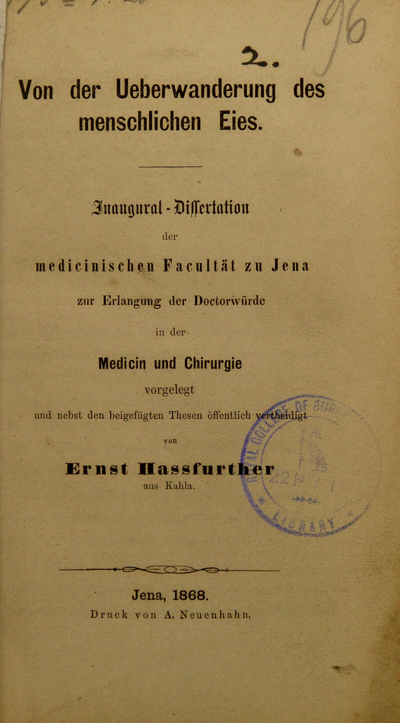 X. Von der Ueberwanderung des menschlichen Eies. Jitflitgitrol - Dißertotion der mcdicinischcn Facultiit zu Jena zur Erlangung der Doctorwiirde in der Medicin und Chirurgie vorgelegt und nebst den beigefügten Thesen öffentlich vertheidigt von m hi C;'-/ w; Ernst Hassfurther aus Kahla. ■k . \ Jena, 1868. Druck von A. N eu e n h a h n.