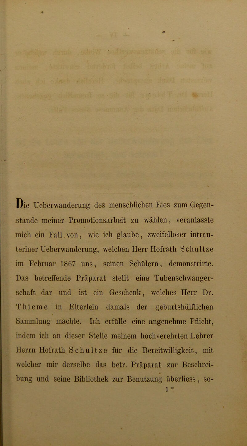 o Die Ueberwanderung des menschlichen Eies zum Gegen- stände meiner Promotionsarbeit zu wählen, veranlasste mich ein Fall von, wie ich glaube, zweifelloser intrau- teriner Ueberwanderung, welchen Herr Hofrath Schultze im Februar 1867 uns, seinen Schülern, demonstrirte. Das betreffende Präparat stellt eine Tubenschwanger- schaft dar und ist ein Geschenk, welches Herr Dr. T hi eine in Elterlein damals der gebur'tshülflichen Sammlung machte. Ich erfülle eine angenehme Pflicht, indem ich an dieser Stelle meinem hochverehrten Lehrer Herrn Hofrath Schultze für die Bereitwilligkeit, mit welcher mir derselbe das betr. Präparat zur Beschrei- * bung und seine Bibliothek zur Benutzung überliess, so- 1 *