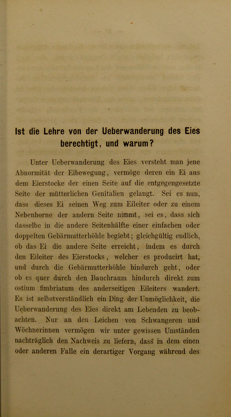 Ist die Lehre von der Ueberwanderung des Eies berechtigt, und warum? Unter Ueberwanderung des Eies versteht man jene Abnormität der Eibewegung, vermöge deren ein Ei aus dem Eierstocke der einen Seite auf die entgegengesetzte Seite der mütterlichen Genitalien gelangt. Sei es nun, dass dieses Ei seinen Weg zum Eileiter oder zu einem Nebenhorne der andern Seite nimmt, sei es, dass sich dasselbe in die andere Seitenhälfte einer einfachen oder doppelten Gebärmutterhöhle begiebt; gleichgültig endlich, ob das Ei die andere Seite erreicht, indem es durch den Eileiter des Eierstocks , welcher es producirt hat, und durch die Gebärmutterhöhle hindurch geht, oder ob es quer durch den Bauchraum hindurch direkt zum ostium fimbriatum des anderseitigen Eileiters wandert. Es ist selbstverständlich ein Ding der Unmöglichkeit, die Ueberwanderung des Eies direkt am Lebenden zu beob- achten. Nur an den Leichen von Schwangeren und Wöchnerinnen vermögen wir unter gewissen Umständen nachträglich den Nachweis zu liefern, dasä in dem einen oder anderen Ealle ein derartiger Vorgang während des