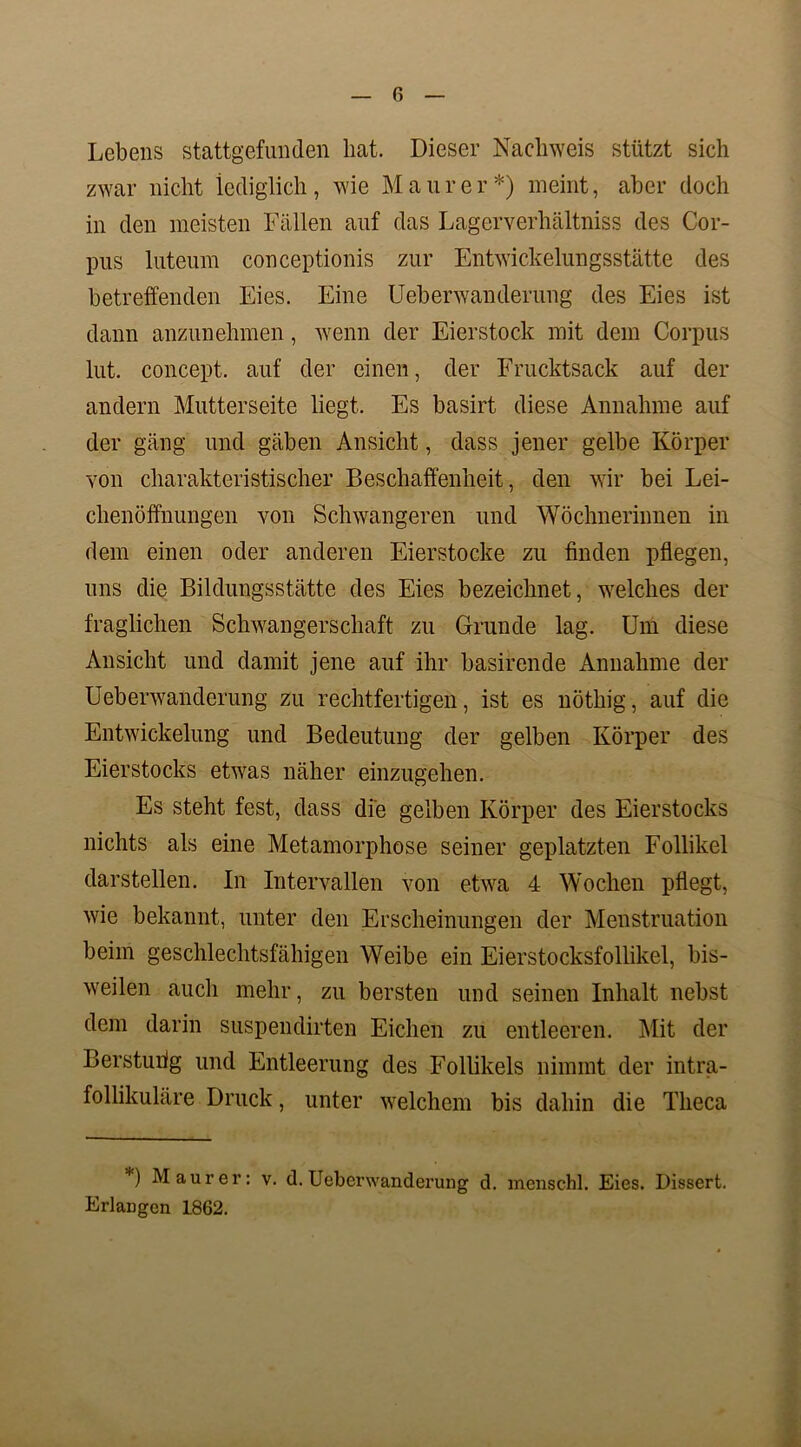 Lebens stattgefunden hat. Dieser Nachweis stützt sich zwar nicht lediglich, wie Maurer*) meint, aber doch in den meisten Fällen auf das Lagcrverliältniss des Cor- pus luteum conceptionis zur Entwickelungsstätte des betreffenden Eies. Eine Ueberwanderung des Eies ist dann anzunehmen, wenn der Eierstock mit dem Corpus lut. concept. auf der einen, der Frucktsack auf der andern Mutterseite liegt. Es basirt diese Annahme auf der gäng und gäben Ansicht, dass jener gelbe Körper von charakteristischer Beschaffenheit, den wir bei Lei- chenöffnungen von Schwangeren und Wöchnerinnen in dem einen oder anderen Eierstocke zu finden pflegen, uns die Bildungsstätte des Eies bezeichnet, welches der fraglichen Schwangerschaft zu Grunde lag. Um diese Ansicht und damit jene auf ihr basirende Annahme der Ueberwanderung zu rechtfertigen, ist es nöthig, auf die Entwickelung und Bedeutung der gelben Körper des Eierstocks etwas näher einzugehen. Es steht fest, dass die gelben Körper des Eierstocks nichts als eine Metamorphose seiner geplatzten Follikel darstellen. In Intervallen von etwa 4 Wochen pflegt, wie bekannt, unter den Erscheinungen der Menstruation beim geschlechtsfähigen Weibe ein Eierstocksfollikel, bis- weilen auch mehr, zu bersten und seinen Inhalt nebst dem darin suspendirten Eichen zu entleeren. Mit der Berstunlg und Entleerung des Follikels nimmt der intra- follikuläre Druck, unter welchem bis dahin die Tlieca *) Maurer: v. d. Ueberwanderung d. menschl. Eies. Dissert. Erlangen 1862.