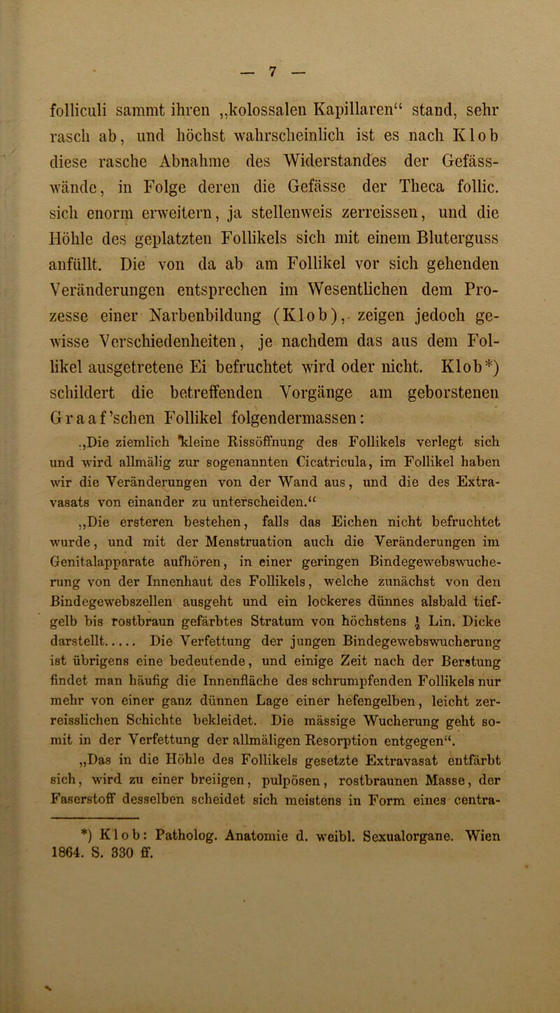 folliculi sammt ihren ,,kolossalen Kapillaren“ stand, sehr rasch ab, und höchst wahrscheinlich ist es nach Klob diese rasche Abnahme des Widerstandes der Gefäss- wände, in Folge deren die Gefässe der Theca follic. sich enorm erweitern, ja stellenweis zerreissen, und die Höhle des geplatzten Follikels sich mit einem Bluterguss anfüllt. Die von da ab am Follikel vor sich gehenden Veränderungen entsprechen im Wesentlichen dem Pro- zesse einer Narbenbildung (Klob), zeigen jedoch ge- wisse Verschiedenheiten, je nachdem das aus dem Fol- likel ausgetretene Ei befruchtet wird oder nicht. Klob*) schildert die betreifenden Vorgänge am geborstenen G r a a f ’schen Follikel folgendermassen: .,Die ziemlich *kleine Rissöffnung des Follikels verlegt sich und wird allmälig zur sogenannten Cicatricula, im Follikel haben wir die Veränderungen von der Wand aus, und die des Extra- vasats von einander zu unterscheiden.“ „Die ersteren bestehen, falls das Eichen nicht befruchtet wurde, und mit der Menstruation auch die Veränderungen im Genitalapparate aufhören, in einer geringen Bindegewebswuche- rung von der Innenhaut des Follikels, welche zunächst von den Bindegewebszellen ausgeht und ein lockeres dünnes alsbald tief- gelb bis rostbraun gefärbtes Stratum von höchstens \ Lin. Dicke darstellt Die Verfettung der jungen Bindegewebswucherung ist übrigens eine bedeutende, und einige Zeit nach der Beratung findet man häufig die Innenfläche des schrumpfenden Follikels nur mehr von einer ganz dünnen Lage einer hefengelben, leicht zer- reisslichen Schichte bekleidet. Die mässige Wucherung geht so- mit in der Verfettung der allmäligen Resorption entgegen“. „Das in die Höhle des Follikels gesetzte Extravasat entfärbt sich, wird zu einer breiigen, pulpösen, rostbraunen Masse, der Faserstoff desselben scheidet sich meistens in Form eines centra- *) Klob: Patholog. Anatomie d. weibl. Sexualorgane. Wien 1864. S. 330 ff.