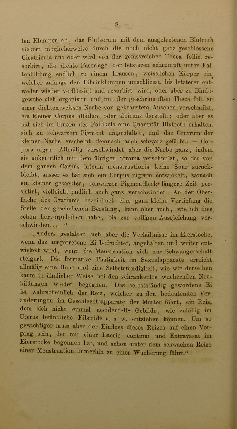 len Klumpen ab, das Blutserum mit dem ausgetretenen Blutroth sickert möglicherweise durch die noch nicht ganz geschlossene Cicatricula aus oder wird von der gefässreichen Theca follic. re- sorbirt, die dichte Faserlage der letzteren schrumpft unter Fal- tenbildung endlich zu einem krausen, weisslichen Körper ein welcher anfangs den Fibrinklumpen umschliesst, bis letzterer ent- weder wieder verflüssigt und resorbirt wird, oder aber zu Binde- gewebe sich organisirt und,mit der geschrumpften Theca foll. zu einer dichten wreissen Narbe von gekraustem Ansehen verschmilzt, ein kleines Corpus albidum oder albicans darstellt; oder aber es hat sich im Innern des Follikels eine Quantität Blutroth erhalten, sich zu schwarzem Pigment umgestaltet, und das Centrum der kleinen Narbe erscheint demnach auch schwarz gefärbt: — Cor- pora nigra. Allmälig vei’schwindet aber die Narbe ganz, indem sie unkenntlich mit dem übrigen Stroma verschmilzt, so das von dem ganzen Corpus luteum menstruationis keine Spur zurück- bleibt, ausser es hat sich ein Corpus nigrum entwickelt, wonach ein kleiner gezackter, schwarzer Pigmentfleck» längere Zeit per- sistirt, vielleicht endlich auch ganz verschwindet. An der Ober- fläche des Ovariums bezeichnet eine ganz kleine Vertiefung die Stelle der geschehenen Berstung, kann aber auch, wie ich dies schon hervorgehoben .habe, bis zur völligen Ausgleichung ver- schwinden “ „Anders gestalten sich aber die Verhältnisse im Eierstocke, wenn das ausgetretene Ei befruchtet, angehalten und weiter ent- wickelt wird, wenn die Menstruation sich zur Schwangerschaft steigert. Die formative Thätigkeit im Sexualapparate erreicht allmälig eine Höhe und eine Selbstständigkeit, wie wir derselben kaum in ähnlicher Weise bei den schrankenlos wuchernden Neu- bildungen wieder begegnen. Das selbstständig gewordene Ei ist wahrscheinlich der Reiz, welcher zu den bedeutenden Ver- änderungen im Geschlechtsapparate der Mutter führt, ein Reiz, dem sich nicht einmal accidentelle Gebilde, wie zufällig im Uterus befindliche Fibroide u. s. w. entziehen können. Um so gewichtiger muss aber der Einfluss dieses Reizes auf einen Vor- gang sein, der mit einer Lacsio continui und Extravasat im Eicistocke begonnen hat, und schon unter dem schwachen Reize einer Menstruation immerhin zu einer Wucherung führt.11