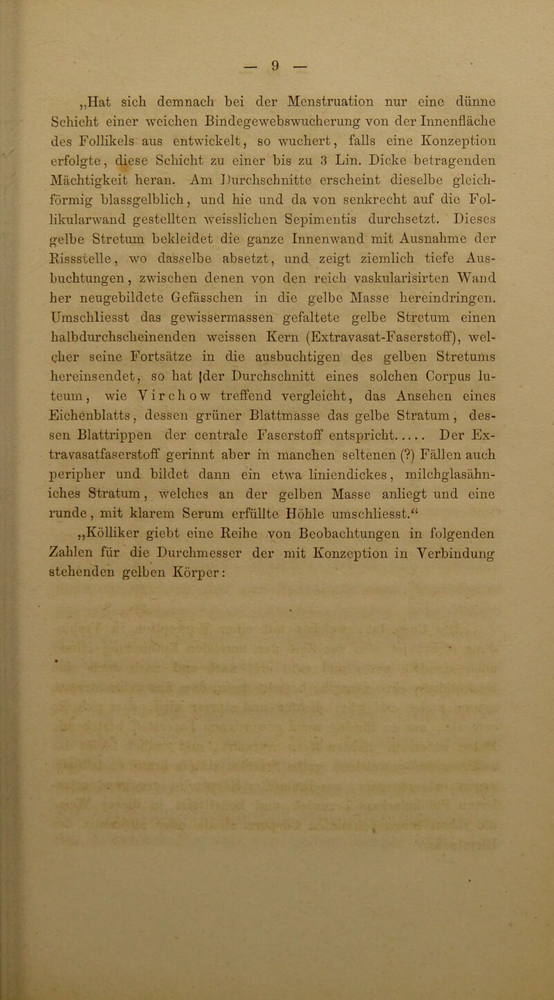 „Hat sich demnach bei der Menstruation nur eine dünne Schicht einer weichen Bindegewebswucherung von der Innenfläche des Follikels aus entwickelt, so wuchert, falls eine Konzeption erfolgte, diese Schicht zu einer bis zu 3 Lin. Dicke betragenden Mächtigkeit heran. Am Durchschnitte erscheint dieselbe gleich- förmig blassgelblich, und hie und da von senkrecht auf die Fol- likulanvand gestellten weisslichen Sepimentis durchsetzt. Dieses gelbe Stretum bekleidet die ganze Innenwand mit Ausnahme der Bissstelle, wo dasselbe absetzt, und zeigt ziemlich tiefe Aus- buchtungen, zwischen denen von den reich vaskularisirten Wand her neugebildete Gefässchen in die gelbe Masse hereindringen. Umschliesst das gewissermassen gefaltete gelbe Stretum einen halbdurchscheinenden weissen Kern (Extravasat-Faserstoff), wel- cher seine Fortsätze in die ausbuchtigen des gelben Stretums hereinsendet, so hat |der Durchschnitt eines solchen Corpus lu- teum, wie Virchow treffend vergleicht, das Ansehen eines Eichenblatts, dessen grüner Blattmasse das gelbe Stratum, des- sen Blattrippen der centrale Faserstoff entspricht Der Ex- travasatfaserstoff gerinnt aber in manchen seltenen (?) Fällen auch peripher und bildet dann ein etwa liniendickes, milchglasähn- iches Stratum, welches an der gelben Masse anliegt und eine runde, mit klarem Serum erfüllte Höhle umschliesst.“ „Kölliker giebt eine Beihe von Beobachtungen in folgenden Zahlen für die Durchmesser der mit Konzeption in Verbindung stehenden gelben Körper: