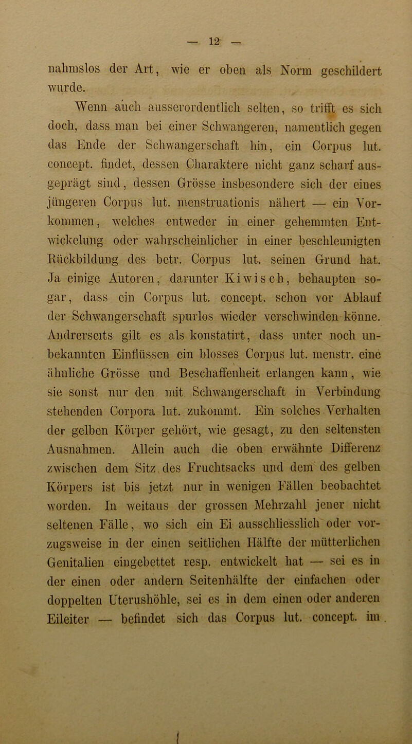 nahmslos der Art, wie er oben als Norm geschildert wurde. Wenn auch ausserordentlich selten, so trifft es sich doch, dass man bei einer Schwangeren, namentlich gegen das Ende der Schwangerschaft hin, ein Corpus lut. concept. findet, dessen Charaktere nicht ganz scharf aus- geprägt sind, dessen Grösse insbesondere sich der eines jüngeren Corpus lut. menstruationis nähert — ein Vor- kommen, welches entweder in einer gehemmten Ent- wickelung oder wahrscheinlicher in einer beschleunigten Rückbildung des betr. Corpus lut. seinen Grund hat. Ja einige Autoren, darunter Kiwis ch, behaupten so- gar, dass ein Corpus lut. concept. schon vor Ablauf der Schwangerschaft spurlos wieder verschwinden könne. Andrerseits gilt es als konstatirt, dass unter noch un- bekannten Einflüssen ein blosses Corpus lut. menstr. eine ähnliche Grösse und Beschaffenheit erlangen kann, wie sie sonst nur den mit Schwangerschaft in Verbindung stehenden Corpora lut. zukommt. Ein solches Verhalten der gelben Körper gehört, wie gesagt, zu den seltensten Ausnahmen. Allein auch die oben erwähnte Differenz zwischen dem Sitz des Fruchtsacks und dem des gelben Körpers ist bis jetzt nur in wenigen Fällen beobachtet worden. In weitaus der grossen Mehrzahl jener nicht seltenen Fälle, wo sich ein Ei ausschliesslich oder vor- zugsweise in der einen seitlichen Hälfte der mütterlichen Genitalien eingebettet resp. entwickelt hat — sei es in der einen oder andern Seitenhälfte der einfachen oder doppelten Uterushöhle, sei es in dem einen oder anderen Eileiter — befindet sich das Corpus lut. concept. im . !