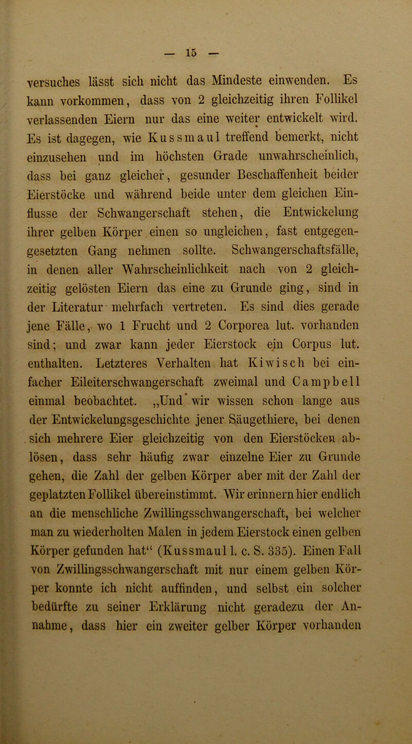 Versuches Lässt sich nicht das Mindeste einwenden. Es kann Vorkommen, dass von 2 gleichzeitig ihren Follikel verlassenden Eiern nur das eine weiter entwickelt wird. Es ist dagegen, wie Kussmaul treffend bemerkt, nicht einzusehen und im höchsten Grade unwahrscheinlich, dass bei ganz gleicher, gesunder Beschaffenheit beider Eierstöcke und während beide unter dem gleichen Ein- flüsse der Schwangerschaft stehen, die Entwickelung ihrer gelben Körper einen so ungleichen, fast entgegen- gesetzten Gang nehmen sollte. Schwangerschaftsfälle, in denen aller Wahrscheinlichkeit nach von 2 gleich- zeitig gelösten Eiern das eine zu Grunde ging, sind in der Literatur mehrfach vertreten. Es sind dies gerade jene Fälle, wo 1 Frucht und 2 Corporea lut. vorhanden sind; und zwar kann jeder Eierstock ein Corpus lut. enthalten. Letzteres Verhalten hat Kiwi sch bei ein- facher Eileiterschwangerschaft zweimal und Campbell einmal beobachtet. „Und” wir wissen schon lange aus der Entwickelungsgeschichte jener Säugethiere, bei denen . sich mehrere Eier gleichzeitig von den Eierstöcken ab- lösen, dass sehr häufig zwar einzelne Eier zu Grunde gehen, die Zahl der gelben Körper aber mit der Zahl der geplatzten Follikel übereinstimmt. Wir erinnern hier endlich an die menschliche Zwillingsschwangerschaft, bei welcher man zu wiederholten Malen in jedem Eierstock einen gelben Körper gefunden hat“ (Kussmaul 1. c. S. 335). Einen Fall von Zwillingsschwangerschaft mit nur einem gelben Kör- per konnte ich nicht auffinden, und selbst ein solcher bedürfte zu seiner Erklärung nicht geradezu der An- nahme, dass hier ein zweiter gelber Körper vorhanden