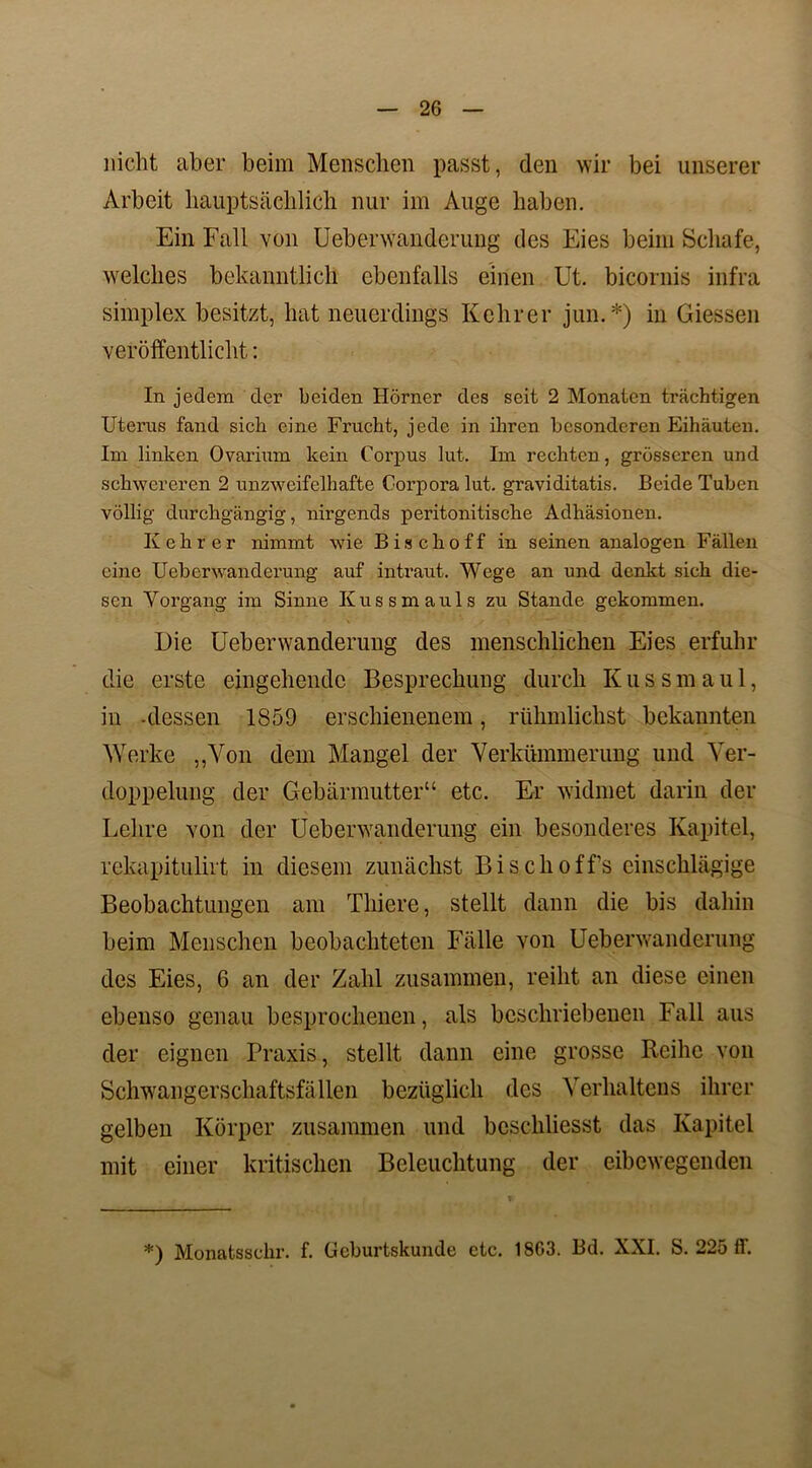 nicht aber beim Menschen passt, den wir bei unserer Arbeit hauptsächlich nur im Auge haben. Ein Fall von Ueberwanderung des Eies beim Schafe, welches bekanntlich ebenfalls einen Ut. bicornis infra Simplex besitzt, hat neuerdings Kehrer jun.*) in Giessen veröffentlicht: In jedem der beiden Hörner des seit 2 Monaten trächtigen Uterus fand sich eine Frucht, jede in ihren besonderen Eihäuten. Im linken Ovarium kein Corpus lut. Im rechten, grösseren und schwereren 2 unzweifelhafte Corpora lut. graviditatis. Beide Tuben völlig durchgängig, nirgends peritonitische Adhäsionen. Kehrer nimmt wie Bise hoff in seinen analogen Fällen eine Ueberwanderung auf intraut. Wege an und denkt sich die- sen Vorgang im Sinne Ivussmauls zu Stande gekommen. Die Ueberwanderung des menschlichen Eies erfuhr die erste eingehende Besprechung durch Kussmaul, in -dessen 1S59 erschienenem, rühmlichst bekannten Werke „Von dem Mangel der Verkümmerung und Ver- doppelung der Gebärmutter“ etc. Er widmet darin der Lehre von der Ueberwanderung ein besonderes Kapitel, rekapitulirt in diesem zunächst Bisclioff’s einschlägige Beobachtungen am Tliiere, stellt dann die bis dahin beim Menschen beobachteten Fälle von Ueberwanderung des Eies, 6 an der Zahl zusammen, reiht an diese einen ebenso genau besprochenen, als beschriebenen Fall aus der eignen Praxis, stellt dann eine grosse Reihe von Schwangerschaftsfällen bezüglich des Verhaltens ihrer gelben Körper zusammen und beschliesst das Kapitel mit einer kritischen Beleuchtung der eibewegenden *) Monatsschr. f. Geburtskunde etc. 18G3. Bd. XXI. S. 225 ff.