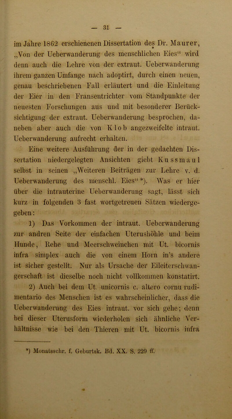 im Jahre 1862 erschienenen Dissertation des Dr. Maurer, „Von der Ueberwanderung des menschlichen Eies“ wird denn auch die Lehre von der extraut. Ueberwanderung ihrem ganzen Umfange nach adoptirt, durch einen neuen, genau beschriebenen Fall erläutert und die Einleitung der Eier in den Fransentrichter vom Standpunkte der neuesten Forschungen aus und mit besonderer Berück- sichtigung der extraut. Ueberwanderung besprochen, da- neben aber auch die von Klob angezweifelte intraut. Ueberwanderung aufrecht erhalten. Eine weitere Ausführung der in der gedachten Dis- sertation niedergelegten Ansichten giebt Kussmaul selbst in seinen „V/eiteren Beiträgen zur Lehre v. d. Ueberwanderung des menschl. Eies“*). Was er hier über die intrauterine Ueberwanderung sagt, lässt sich kurz in folgenden 3 fast wortgetreuen Sätzen wiederge- geben : 1) Das Vorkommen der intraut. Ueberwanderung zur andren Seite der einfachen Uterushöhle und beim Hunde, Rehe und Meerschweinchen mit Ut. bicornis infra Simplex auch die von einem Horn in’s andere ist sicher gestellt. Nur als Ursache der Eileiterschwan- gerschaft ist dieselbe noch nicht vollkommen konstatirt. 2) Auch bei dem Ut. unicornis c. altero cornu rudi- mentario des Menschen ist es wahrscheinlicher, dass die Ueberwanderung des Eies intraut, vor sich gehe; denn bei dieser Uterusform wiederholen sich ähnliche Ver- hältnisse wie bei den Thieren mit Ut. bicornis infra