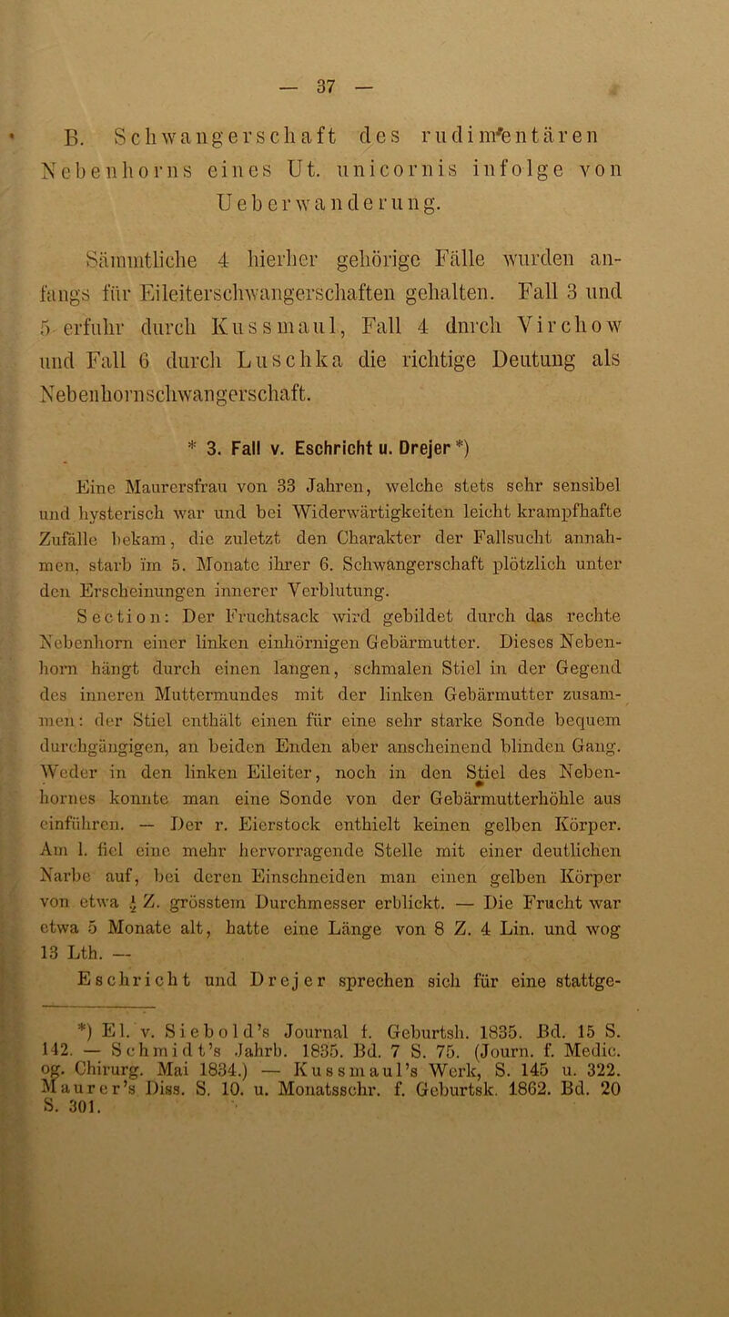 B. Schwangerschaft des rudimentären Nebenhorns eines Ut. unicornis infolge von U e b e r w a n d e r u n g. Sämmtliche 4 hierher gehörige Fälle wurden an- fangs für Eileiterschwangerschaften gehalten. Fall 3 und 5 erfuhr durch Kuss maul, Fall 4 dnrch Yirchow und Fall 6 durch Luschka die richtige Deutung als N eb enhorn Schwangerschaft. * 3. Fall v. Eschricht u. Drejer *) Eine Maurersfrau von 33 Jahren, welche stets sehr sensibel uncl hysterisch war und bei Widerwärtigkeiten leicht krampfhafte Zufälle bekam, die zuletzt den Charakter der Fallsucht an nähr men, starb im 5. Monate ihrer 6. Schwangerschaft plötzlich unter den Erscheinungen innerer Verblutung. Section: Der Fruchtsack wird gebildet durch das rechte Nebenhorn einer linken einhörnigen Gebärmutter. Dieses Neben- horn hängt durch einen langen, schmalen Stiel in der Gegend des inneren Muttermundes mit der linken Gebärmutter zusam- men : der Stiel enthält einen für eine sehr starke Sonde bequem durchgängigen, an beiden Enden aber anscheinend blinden Gang. Weder in den linken Eileiter, noch in den Stiel des Neben- hornes konnte man eine Sonde von der Gebärmutterhöhle aus einführen. — Der r. Eierstock enthielt keinen gelben Körper. Am 1. fiel eine mehr hervorragende Stelle mit einer deutlichen Narbe auf, bei deren Einschneiden man einen gelben Körper von etwa * Z. grösstem Durchmesser erblickt. — Die Frucht war etwa 5 Monate alt, hatte eine Länge von 8 Z. 4 Lin. und wog 13 Lth. — Eschricht und Drejer sprechen sich für eine stattge- *) El. v. Siebold’s Journal f. Geburtsh. 1835. JBd. 15 S. 142. — Schmidt’s .Jahrb. 1835. Bd. 7 S. 75. (Journ. f. Medie. og. Chirurg. Mai 1834.) — Kussmaul’s Werk, S. 145 u. 322. Maurer’s Diss. S. 10. u. Monatsschr. f. Geburtsk. 1862. Bd. 20 S. 301.