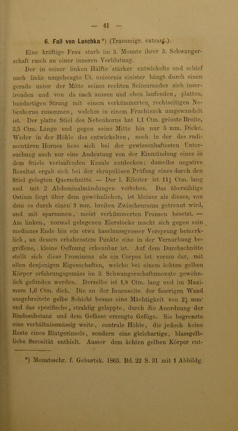 6. Fall von Luschka*) (Transmigr. extrau^.). Eine kräftige Frau starb im 3. Monate ihrer 3. Schwanger- schaft rasch an einer inneren Verblutung. Der in seiner linken Hälfte stärker entwickelte und schief nach links umgebeugte Ut. unicornis sinister hängt durch einen gerade unter der Mitte seines rechten Seitenrandes sich inser- irenden und von da nach aussen und oben laufenden, platten, bandartigen Strang mit einem verkümmerten rechtseitigen Ne- benhorne zusammen, welches in einem Fruchtsack umgewandelt ist. Der platte Stiel des Nebenhorns hat 1,1 Ctm. grösste Breite, 3,5 Ctm. Länge und gegen seine Mitte hin nur 3 mm. Dicke. Weder in der Höhle des entwickelten , noch in der des rudi- mentären Hornes liess sich bei der gewissenhaftesten Unter- suchung auch nur eine Andeutung von der Einmündung eines in dem Stiele verlaufenden Kanals entdecken; dasselbe negative Resultat ergab sich bei der skrupulösen Prüfung eines durch den Stiel gelegten Querschnitts. — Der 1. Eileiter ist ll£ Ctm. lang und mit 2 Abdominalmündungen versehen. Das überzählige Ostiurn liegt über dem gewöhnlichen, ist kleiner als dieses, von dem es durch einen 3 mm. breiten Zwischenraum getrennt wird, und mit sparsamen, meist verkümmerten Fransen besetzt. — Am linken, normal gelegenen Eierstocke macht sich gegen sein medianes Ende hin ein etwa haselnussgrosser Vorsprung bemerk- licli, an dessen erhabenstem Punkte eine in der Vernarbung be- griffene, kleine Oeffnung erkennbar ist. Auf dem Durchschnitte stellt sich diese Prominenz als ein Corpus lut. verum dar, mit allen denjenigen Eigenschaften, welche bei einem ächten gelben Körper erfahrungsgemäss im 3. Schwangerschaftsmonate gewöhn- lich gefunden werden. Derselbe ist 1,8 Ctm. lang und im Maxi- mum 1,6 Ctm. dick. Die an der Innenseite der faserigen Wand ausgebreitete gelbe Schicht besass eine Mächtigkeit von mm* und das spezifische, strahlig gelappte, durch die Anordnung der Bindesubstanz und dem Gefässe erzeugte Gefüge. Sie begrenzte eine Verhältnissmässig weite, centrale Höhle, die jedoch keine Reste eines Blutgerinsels, sondern eine gleichartige, blassgelb- liche Serosität enthielt. Ausser dem ächten gelben Körper ent- *) Monatsschr. f. Gcburtsk. 1863. Bd. 22 S. 31 mit 1 Abbildg.