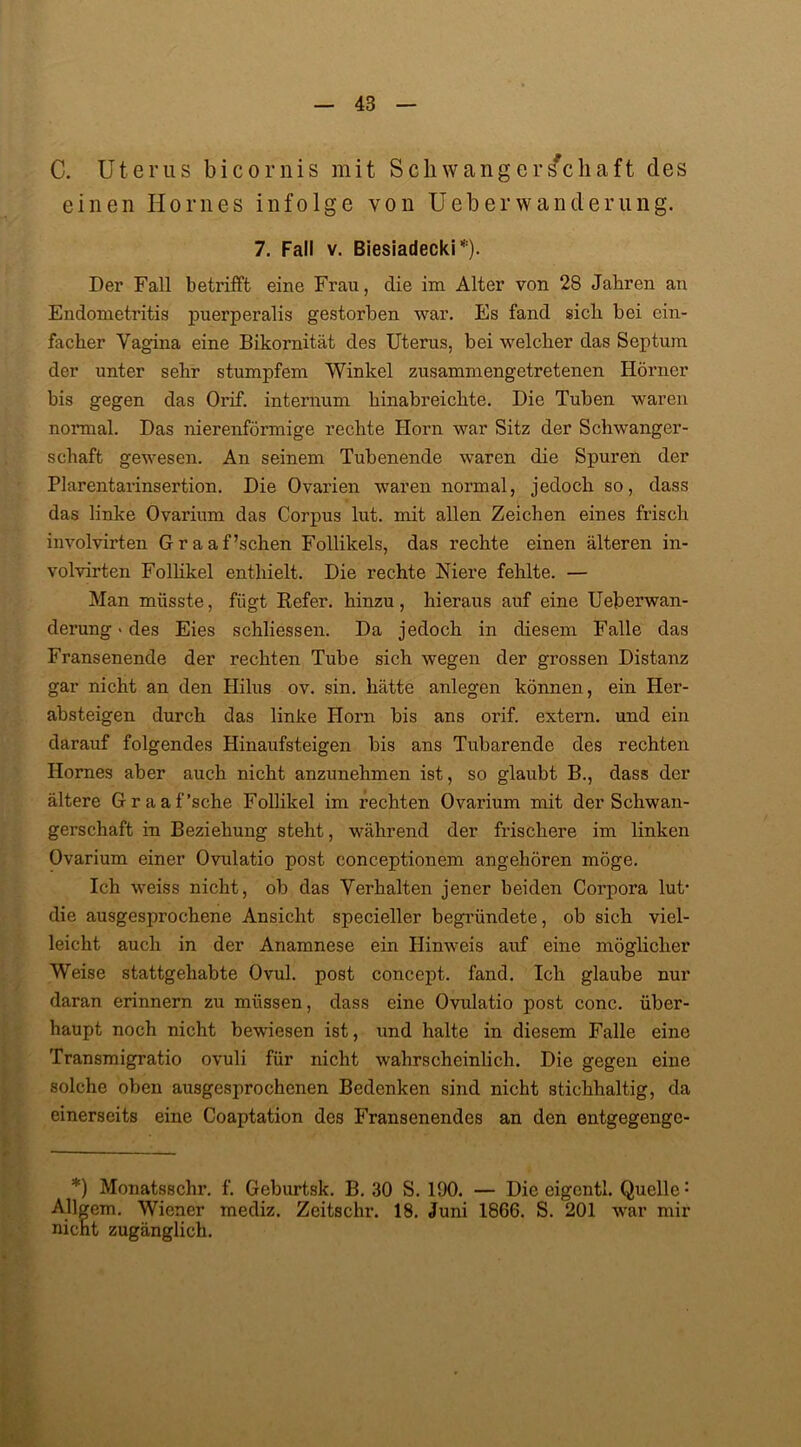 C. Uterus bicornis mit Schwangerschaft des einen Horn es infolge von Ueb er Wanderung. 7. Fall v. Biesiadecki*). Der Fall betrifft eine Frau, die im Alter von 28 Jahren an Endometritis puerperalis gestorben war. Es fand sich bei ein- facher Vagina eine Bikornität des Uterus, bei welcher das Septum der unter sehr stumpfem Winkel zusammengetretenen Hörner bis gegen das Orif. internum hinabreichte. Die Tuben waren normal. Das nierenförmige rechte Horn war Sitz der Schwanger- schaft gewesen. An seinem Tubenende waren die Spuren der Plarentarinsertion. Die Ovarien waren normal, jedoch so, dass das linke Ovarium das Corpus lut. mit allen Zeichen eines frisch involvirten Graaf’schen Follikels, das rechte einen älteren in- volvirten Follikel enthielt. Die rechte Niere fehlte. — Man müsste, fügt Refer. hinzu, hieraus auf eine Ueberwan- derung > des Eies schliessen. Da jedoch in diesem Falle das Fransenende der rechten Tube sich wegen der grossen Distanz gar nicht an den Hilus ov. sin. hätte anlegen können, ein Her- absteigen durch das linke Horn bis ans orif. extern, und ein darauf folgendes Hinaufsteigen bis ans Tubarende des rechten Ilomes aber auch nicht anzunehmen ist, so glaubt B., dass der ältere Graaf’sche Follikel im rechten Ovarium mit der Schwan- gerschaft in Beziehung steht, während der frischere im linken Ovarium einer Ovulatio post conceptionem angehören möge. Ich weiss nicht, ob das Verhalten jener beiden Corpora lut- die ausgesprochene Ansicht specieller begründete, ob sich viel- leicht auch in der Anamnese ein Hinweis auf eine möglicher Weise stattgehabte Ovul. post concept. fand. Ich glaube nur daran erinnern zu müssen, dass eine Ovulatio post conc. über- haupt noch nicht bewiesen ist, und halte in diesem Falle eine Transmigratio ovuli für nicht wahrscheinlich. Die gegen eine solche oben ausgesprochenen Bedenken sind nicht stichhaltig, da einerseits eine Coaptation des Fransenendes an den entgegengo- *) Monatsschr. f. Geburtsk. B. 30 S. 190. — Die eigcntl. Quelle: Allgem. Wiener mediz. Zeitschr. 18. Juni 1866. S. 201 war mir nicht zugänglich.