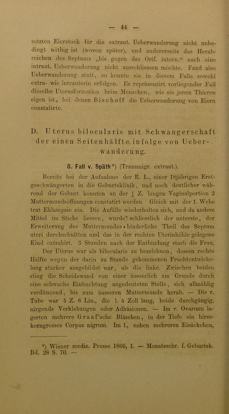 setzten Eierstock für die extraut. Ucberwanderung nicht unbe- dingt nöthig ist (wovon später), und andererseits das Herab- reichen des Septums „bis gegen das Orif. intern.“ auch eine intraut. Ucberwanderung nicht ausschliessen möchte. Fand also Ueberwanderung statt, so konnte sie in diesem Falle sowohl extra- wie intrauterin erfolgen. Es repräsentirt vorliegender Fall dieselbe Uterusformation beim Menschen, Avic sie jenen Thieren eigen ist, bei denen Bis clioff die Ueberwanderung von Eiern constatirte. D. Uterus bilocularis mit Schwangerschaft der einen Seitenhälfte, infolge von Ueber- w a n d e r u n g. 8. Fall v. Späth*) (Transmigr. extraut.). Bereits bei der Aufnahme der R. L., einer 18jährigen Erst- geschwängerten in die Geburtsklinik, und noch deutlicher wäh- rend der Geburt konnten an der * Z. langen Vaginalportion 2 Muttermunds Öffnungen constatirt werden. Gleich mit der 1. Wehe trat Eklampsie ein. Die Anfälle wiederholten sich, und da andere Mittel im Stiche liessen, wurde! schliesslich der unterste, der Erweiterung des Muttermundes t hinderliche Theil des Septum uteri durchschnitten und das in der rechten Uterinhöhle gelegene Kind extrahirt. 3 Stunden nach der Entbindung starb die Frau. Der Uterus war als bilocularis zu bezeichnen, dessen rechte Hälfte wegen der darin zu Stande gekommenen Fruchtentwicke- lung stärker ausgebildet war, als die linke. Zwischen beiden stieg die Scheidewand von einer äusserlich am Grunde durch eine schwache Einbuchtung angedeuteten Stelle, sich allmählig verdünnend, bis zum äusseren Muttermunde herab. — Die r. Tube war 5 Z. fi Lin., die 1. 5 Zoll lang, beide durchgängig, nirgends Verklebungen oder Adhäsionen. — Im r. Ovanum la- gerten mehrere G r a a f’sche Bläschen , in der Tiefe ein hirse- korngrosses Corpus nigrum. Im 1., neben mehreren Eisäckchcn, *) Wiener mediz. Presse 1866, 1. — Monatsschr. f. Geburtsk. Bd. 28 S. 70. —