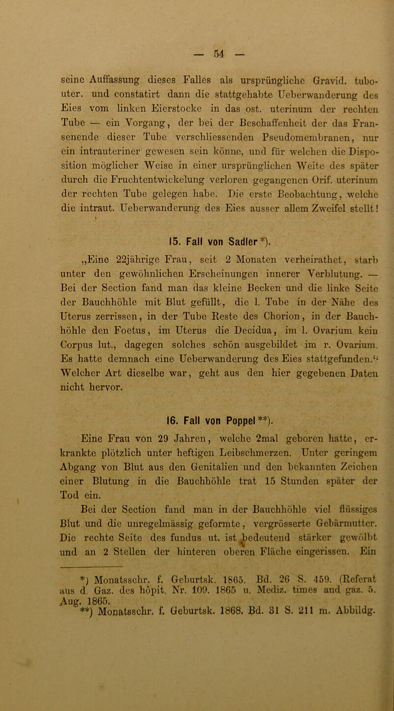 seine Auflassung dieses Falles als ursprüngliche Gravid, tubo- uter. und constatirt dann die stattgehabte Ueberwanderung des Eies vom linken Eierstocke in das ost. uterinum der rechten Tube — ein Vorgang, der bei der Beschaffenheit der das Fran- senende dieser Tube verscliliessenden Pseudomembranen, nur ein intrauteriner gewesen sein könne, und für welchen die Dispo- sition möglicher Weise in einer ursprünglichen Weite des später durch die Fruchtentwickelung verloren gegangenen Orif. uterinum der rechten Tube gelegen habe. Die erste Beobachtung, welche die intraut. Ueberwanderung des Eies ausser allem Zweifel stellt! I 15. Fall von Sadler*). „Eine 22jährige Frau, seit 2 Monaten verheirathet, starb unter den gewöhnlichen Erscheinungen innerer Verblutung. — Bei der Section fand man das kleine Becken und die linke Seite der Bauchhöhle mit Blut gefüllt, die 1. Tube in der Nähe des Uterus zerrissen, in der Tube Beste des Chorion, in der Bauch- höhle den Foetus, im Uterus die Decidua, im 1. Ovarium kein Corpus lut., dagegen solches schön ausgebildet im r. Ovarium. Es hatte demnach eine Ueberwanderung des Eies stattgefunden.“ Welcher Art dieselbe war, geht aus den hier gegebenen Daten nicht hervor. 16. Fall von Poppel**). Eine Frau von 29 Jahren, welche 2mal geboren hatte, er- krankte plötzlich unter heftigen Leibschmerzen. Unter geringem Abgang von Blut aus den Genitalien und den bekannten Zeichen einer Blutung in die Bauchhöhle trat 15 Stunden später der Tod ein. Bei der Section fand man in der Bauchhöhle viel flüssiges Blut und die unregelmässig geformte, vergrösserte Gebärmutter. Die rechte Seite des fundus ut. ist ^edeutend stärker gewölbt und an 2 Stellen der hinteren oberen Fläche eingerissen. Ein *) Monatssehr. f. Geburtsk. 1865. Bd. 26 S. 459. (Referat aus d. Gaz. des höpit. Nr. 109. 1865 u. Mediz. times and gaz. 5. Aug. 1865. **) Monatsschr. f. Geburtsk. 1868. Bd. 31 S. 211 m. Abbildg.