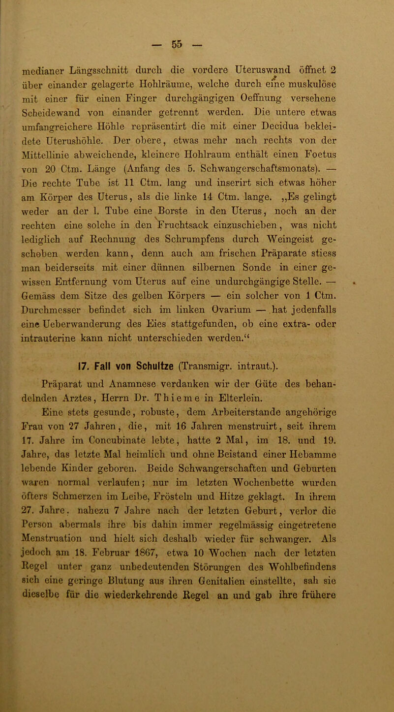 medianer Längsschnitt durch die vordere Uteruswand öffnet 2 über einander gelagerte Hohlräume, welche durch eine muskulöse mit einer für einen Finger durchgängigen Oeffnung versehene Scheidewand von einander getrennt werden. Die untere etwas umfangreichere Höhle repräsentirt die mit einer Decidua beklei- dete Uterushöhle. Der obere, etwas mehr nach rechts von der Mittellinie abweichende, kleinere Hohlraum enthält einen Foetus von 20 Ctm. Länge (Anfang des 5. Schwangerschaftsmonats). — Die rechte Tube ist 11 Ctm. lang und inserirt sich etwas höher am Körper des Uterus, als die linke 14 Ctm. lange. „Es gelingt weder an der 1. Tube eine Borste in den Uterus, noch an der rechten eine solche in den Fruchtsack einzuschieben, was nicht lediglich auf Rechnung des Schrumpfens durch Weingeist ge- schoben werden kann, denn auch am frischen Präparate stiess man beiderseits mit einer dünnen silbernen Sonde in einer ge- wissen Entfernung vom Uterus auf eine undurchgängige Stelle. — Gemäss dem Sitze des gelben Körpers — ein solcher von 1 Ctm. Durchmesser befindet sich im linken üvarium — hat jedenfalls eine Ueberwanderung des Eies stattgefunden, ob eine extra- oder intrauterine kann nicht unterschieden werden.“ 17. Fall von Schultze (Transmigr. intraut.). Präparat und Anamnese verdanken wir der Güte des behan- delnden Arztes, Herrn Dr. T h i e m e in Elterlein. Eine stets gesunde, robuste, dem Arbeiterstande angehörige Frau von 27 Jahren, die, mit 16 Jahren menstruirt, seit ihrem 17. Jahre im Concubinate lebte, hatte 2 Mal, im 18. und 19. Jahre, das letzte Mal heimlich und ohne Beistand einer Hebamme lebende Kinder geboren. Beide Schwangerschaften und Geburten waren normal verlaufen; nur im letzten Wochenbette wurden öfters Schmerzen im Leibe, Frösteln und Hitze geklagt. In ihrem 27. Jahre, nahezu 7 Jahre nach der letzten Geburt, verlor die Person abermals ihre bis dahin immer regelmässig eingetretene Menstruation und hielt sich deshalb wieder für schwaiiger. Als jedoch am 18. Februar 1867, etwa 10 Wochen nach der letzten Regel unter ganz unbedeutenden Störungen des Wohlbefindens sich eine geringe Blutung aus ihren Genitalien einstellte, sah sie dieselbe für die wiederkehrende Regel an und gab ihre frühere