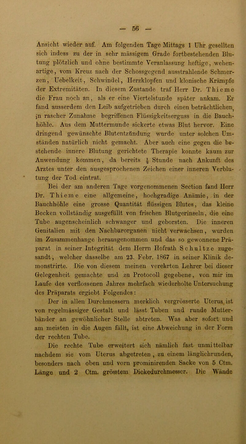 Ansicht wieder auf. Am folgenden Tage Mittags 1 Uhr gesellten sich indess zu der in sehr massigem Grade fortbestehenden Blu- tung plötzlich und ohne bestimmte Veranlassung heftige, wehen- artige, vom Kreuz nach der Schossgegend ausstrahlende Schmer- zen , Uebelkeit, Schwindel, Herzklopfen und klonische Krämpfe der Extremitäten. In diesem Zustande traf Herr Dr. Thieme die Frau noch an, als er eine Viertelstunde später ankam. Er fand ausserdem den Leib aufgetrieben durch einen beträchtliche^ in rascher Zunahme begriffenen Flüssigkeitserguss in die Bauch- höhle. Aus dem Muttermunde sickerte etwas Blut hervor. Eine dringend gewünschte Blutentzündung wurde unter solchen Um- ständen natürlich nicht gemacht. Aber auch eine gegen die be- stehende innere Blutung gerichtete Therapie konnte kaum zur Anwendung kommen, da bereits | Stunde nach Ankunft des Arztes unter den ausgesprochenen Zeichen einer inneren Verblu- tung der Tod eintrat. Bei der am anderen Tage vorgenommenen Section fand Herr Dr. Thieme eine allgemeine, hochgradige Anämie, in der Bauchhöhle eine grosse Quantität flüssigen Blutes, das kleine Becken vollständig ausgefüllt von frischen Blutgerinseln, die eine Tube augenscheinlich schwanger und geborsten. Die inneren Genitalien mit den Nachbarorganen nicht verwachsen, wurden im Zusammenhänge herausgenommen und das so gewonnene Prä- parat in seiner Integrität dem Herrn Hofrath Schultze zuge- sandt, welcher dasselbe am 23. Febr. 1867 in seiner Klinik de- monstrirte. Die von diesem meinen verehrten Lehrer bei dieser Gelegenheit gemachte und zu Protocoll gegebene, von mir im Laufe des verflossenen Jahres mehrfach wiederholte Untersuchung des Präparats ergiebt Folgendes: Der in allen Durchmessern merklich vergrösserte Uterus ist von regelmässiger Gestalt und lässt Tuben und runde Mutter- bänder an gewöhnlicher Stelle abtreten. Was aber sofort und am meisten in die Augen fällt, ist eine Abweichung in der Form der rechten Tube. Die rechte Tube erweitert sich nämlich fast unmittelbar nachdem sie vom Uterus abgetreten , zu einem länglichrunden, besonders nach oben und vorn prominirenden Sacke von 5 Ctm. Länge und 2 Ctm. grösstem Dickedurchmesscr. Die Wände